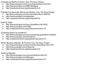 Congress by Martha Ormiston, from The Noun Project
 ● http://thenounproject.com/noun/congress/#icon-No12741
 ● http://thenounproject.com/MRFADesigns
 ● http://creativecommons.org/licenses/by/3.0/

President by Alexandre Warnia de Zarzecki, from The Noun Project
 ● http://thenounproject.com/noun/president/#icon-No9706
 ● http://thenounproject.com/alexwaza
 ● http://creativecommons.org/licenses/by/3.0/

Book by Villain
 ● http://thenounproject.com/noun/book/#icon-No10353
 ● http://thenounproject.com/Villain
 ● http://creativecommons.org/publicdomain/zero/1.0/

Coworking Space by Iconathon1
 ● http://thenounproject.com/noun/coworking-space/#icon-No6322
 ● http://thenounproject.com/Iconathon1
 ● http://creativecommons.org/publicdomain/zero/1.0/

Mortar Board by Stephen JB Thomas, from The Noun Project
 ● http://thenounproject.com/noun/mortar-board/#icon-No11937
 ● http://thenounproject.com/niftyacres
 ● http://creativecommons.org/licenses/by/3.0/

World by Maureen
 ● http://thenounproject.com/noun/world/#icon-No5132
 ● http://thenounproject.com/Maureen
 ● http://creativecommons.org/publicdomain/zero/1.0/
 