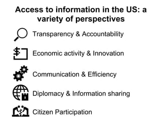 Access to information in the US: a
     variety of perspectives
    Transparency & Accountability

    Economic activity & Innovation


    Communication & Efficiency

    Diplomacy & Information sharing

    Citizen Participation
 