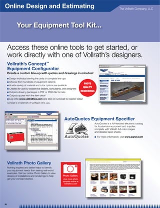 Online Design and Estimating                                                    The Vollrath Company, LLC




           Your Equipment Tool Kit...




     Vollrath’s Concept™
     Equipment Conﬁgurator
     Create a custom line-up with quotes and drawings in minutes!
     Q
     Q
                                                                  PHOTO
     Q
                                                                 QUALITY
     Q
     Q
                                                               RENDERINGS
     Q
     Q       www.vollrathco.com




                                            AutoQuotes Equipment Speciﬁer


                                                                            Q      www.aqnet.com




     Vollrath Photo Gallery

                                           Photo Gallery
                                           view more photo
                                           samples online at
                                            vollrathco.com




ix
 