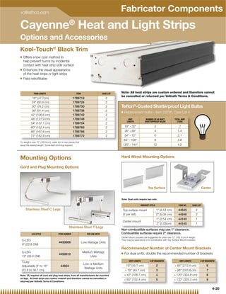 vollrathco.com
                                                                                                      Fabricator Components
Cayenne® Heat and Light Strips
Options and Accessories
Kool-Touch® Black Trim
Q   Offers a low cost method to
    help prevent burns by incidental
    contact with heat strip side surface
Q   Enhances the visual appearance
    of the heat strips or light strips
Q   Field retroﬁttable



              TRIM LENGTH                                   ITEM                         CASE LOT     Note: All heat strips are custom ordered and therefore cannot
                                                                                                      be cancelled or returned per Vollrath Terms  Conditions.
            18 (47.7cm)                                1789718                                   2
           24 (60.9 cm)                                1789724                                   2
           30 (76.2 cm)                                1789730                                   2   Teﬂon®-Coated Shatterproof Light Bulbs
           36 (91.4 cm)                                1789736                                   2   Q   Replacement bulbs - item 23236, Case Lot 4
           42 (106.6 cm)                               1789742                                   2
           48 (121.9 cm)                               1789748                                   2          UNIT              NUMBER OF 40 WATT            TOTAL AMP
                                                                                                            LENGTH            SHATTERPROOF BULBS              (120V)
           54 (137.1 cm)                               1789754                                   2
           60 (152.4 cm)                               1789760                                   2       18 - 30                    2                        .7
           66 (167.6 cm)                               1789766                                   2       36 - 48                    4                       1.4
           72 (182.8 cm)                               1789772                                   2       54 - 72                    6                       2.1
                                                                                                          84 - 108                   8                       2.8
F
For llengths over 72 (182 8 cm), order trim in two pieces that
          h           (182.8   ) d        i i        i      h
equal the desired length. Some ﬁeld trimming required.                                                N120 - 144                   12
                                                                                                      Note: Replacement Bulbs – Item 23236 Case Lot 4
                                                                                                       ote:                                                    4.2



Mounting Options                                                                                      Hard Wired Mounting Options

Cord and Plug Mounting Options




                                                                                                                                 Top Surface                                              Center


                                                                                                      Note: Dual units require two sets

                                                                                                                         BRACKET STYLE                          ITEM NO.       CASE LOT
     Stainless Steel C Legs                                                                            Top surface mount                 1 (2.54 cm)           44545                2
                                                                                3
                                                                              14 ⁄8 (36
                                                                                                       (2 per set)                       2 (5.08 cm)           44546                2
                                                                                         .5 cm)
                                                                                                                                         1 (2.54 cm)           44140                1
                                                                                                       Center mount
                                                                                                                                           2 (5.08cm)          44145                1
                                                    Stainless Steel T Legs
                                                                                                      Non-combustible surfaces may use 1 clearance.
            LEG STYLE                   ITEM NUMBER                    FOR USE WITH                   Combustible surfaces require 2 clearance.
                                                                                                      Center Mount brackets are suggested for units over 72 (182.8 cm) in length.
 C-LEG                                                                                                They may be used alone or in combination with Top Surface Mount brackets.
                                         4450609                   Low Wattage Units
 9 (22.8 CM)
                                                                                                      Recommended Number of Center Mount Brackets
 C-LEG                                                             Medium Wattage                     Q   For dual units, double the recommended number of brackets
                                         4450613
 13 (33.0 CM)                                                          Units
 T-Leg                                                                                                        UNIT LENGTH          # OF BRACKETS                 UNIT LENGTH             # OF BRACKETS
                                                                    Low or Medium
 Adjustable 8 to 15                      44504                                                           18 (45.7 cm)                 2                   84 (213.4 cm)                  6
                                                                     Wattage Units
 (22.8 to 38.1 cm)                                                                                         18 (45.7 cm)                3                   96 (243.8 cm)                  7
Note: UL requires all cord and plug heat strips, from all manufacturers be mounted                         42 (106.7 cm)               4                  120 (304.8 cm)                  8
on legs. All heat strips are custom ordered and therefore cannot be cancelled or
                                                                                                           60 (152.4 cm)               5                  132 (335.3 cm)                  9
returned per Vollrath Terms  Conditions.


                                                                                                                                                                                                   4-20
 