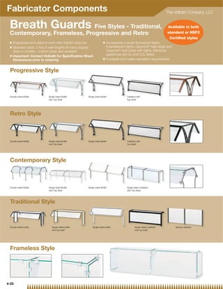 Fabricator Components                                                                                                   The Vollrath Company, LLC


 Breath Guards Five Styles - Traditional,                                                                               Available in both
 Contemporary, Frameless, Progressive and Retro                                                                         standard or NSF2
                                                                                                                         Certiﬁed styles
 Q   Engineered and sized to work with Vollrath drop-ins             Q   Accessories include ﬂuorescent lights,
 Q   Standard sizes: 2 thru 6 well lengths ﬁt many popular               incandescent lights, Cayenne® heat strips and
     drop-in models – custom sizes also available                        Cayenne® heat strips with lights. Electrical
 Q   Important: Contact Vollrath for Speciﬁcation Sheet                  appliances are UL and CUL listed
                                                                     Q   Foodsafe and meets sanitation requirements
     Dimensions prior to ordering


 Progressive Style



 Double-sided Buffet        Single-sided Buffet       Single-sided Buffet              Cafeteria with
                            with Top Shelf                                             Top Shelf




 Retro Style



 Double-sided Buffet        Single-sided Buffet       Single-sided Buffet              Cafeteria with
                            with Top Shelf                                             Top Shelf




 Contemporary Style



 Double-sided Buffet        Single-sided Buffet       Single-sided Buffet              Single-sided Cafeteria
                            with Top Shelf                                             with Top Shelf




 Traditional Style



 Double-sided buffet           Single-sided buffet        Single-sided buffet                  Single-sided cafeteria       Vertical cafeteria
                               with top shelf                                                  with top shelf




 Frameless Style




4-25
 