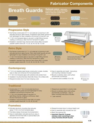 vollrathco.com
                                                                             Fabricator Components
Breath Guards                                                        Optional colors - same price
                                                                     as standard color. Simply add 2-Digit
                                                                     Sufﬁx to base item number when
                                                                     ordering optional colors.
                                                                                                                                                   30 Black
                                                                                                                                                   80% Gloss




                  20 Black Hammer                         00 Polished                           50 Copper Vein                                     70 Black/White
                  Semi-Gloss                              Chrome


                  40 White Hammer                         10 Brass                              60 Silver Vein                                     80 Silver
                                                                                                                                                   Hammertone




Progressive Style
Q   End frames constructed of 3⁄8 (1 cm) water-jet cut aluminum with
    extruded aluminum glass frames. Progressive style breath guards are
    both lightweight for easy installation and strong for long-term use
Q
                                                                                     99 Standard
    1
     ⁄4” (6.4 mm) tempered glass is secured in a tight-ﬁtting channel,               Gray Hammer
    creating a continuous, clean line from framework to glass                         Semi-Gloss
Q                                                                                      (standard)
    Available in standard Gray Hammer Semi-Gloss (99) or 9 stylish
    powder-coated colors (00, 10, 20, 30, 40, 50, 60, 70, 80)


Retro Style
Q   End frames constructed of 3⁄8 (1 cm) water-jet cut aluminum with
    extruded aluminum glass frames. Retro style breath guards are both
    lightweight for easy installation and strong for long-term use
Q   1
      ⁄4” (6.4 mm) tempered glass is secured in a tight-ﬁtting channel,              99 Standard                 Traditional double-sided buffet breath
                                                                                     Gray Hammer                 guard with heat strip on Vollrath's
    creating a continuous, clean line from framework to glass                         Semi-Gloss                 Signature Server® Select™ Mobile Unit
Q   Available in standard Gray Hammer Semi-Gloss (99) or 9 stylish                     (standard)
    powder-coated colors (00, 10, 20, 30, 40, 50, 60, 70, 80)



Contemporary
Q   1” (2.5 cm) stainless steel tubular construction is sleek, durable,      Q   Easy to assemble and install - instructions
    easy to clean and enhances the food presentation                             and mounting materials included
Q   3
     ⁄8” (9.5 mm) tempered glass with polished ends protect food             Q   Mounts to stainless steel, solid surface
Q   Available in brushed Stainless Steel (99), Brass (10) or Black (30)          and laminate countertops
Q                                                                            Q   2 optional colors available (10 or 30)
    Shipped knocked down for lower shipping costs                                                                                                  99 Stainless Steel
                                                                                                                                                      (standard)




Traditional
Q   Constructed of 11⁄2” (3.2 cm) extruded aluminum,                         Q   Shipped pre-assembled in a sturdy crate
    Traditional breath guards are both lightweight for easy                  Q   Mounts to stainless steel, solid surface
    installation and strong for long-term use                                    and laminate countertops – easy to
Q   1
      ⁄4” (6.4 mm) tempered glass is secured in a                                follow mounting instructions included
    tight-ﬁtting channel, creating a continuous, clean                       Q   1 year warranty
    line from framework to glass                                                                                                                      99 Aluminum
                                                                                                                                                       (standard)
Q   Available in natural Aluminum ﬁnish (99) or 6 stylish
    powder-coated colors (00, 10, 30, 40, 50, 60)


Frameless
Q   Extruded aluminum mounting clips securely                                Q   Shipped knocked down to reduce freight cost
    grasp 3⁄8 (9.5 mm) thick tempered glass                                 Q   Easy to assemble with included hex tool
Q   Frameless design showcases food presentation                             Q   Black Clip optional (30)
Q   Easy to install plated, extruded aluminum clips in                       Q   Important: Specify 14 gauge
    standard Chrome ﬁnish (99) or optional Black (30)                            stainless steel countertops when                                     Chrome Clip
Q
                                                                                                                                                       (standard)
    End panels are included                                                      using Frameless Breath Guards

                                                                                                                                                                    4-26
 