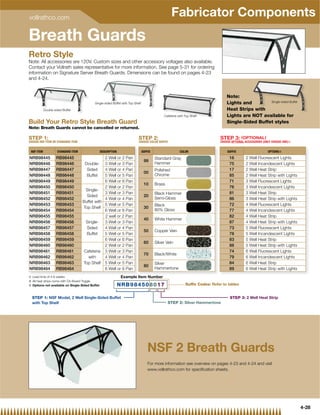 vollrathco.com
                                                                                                    Fabricator Components
Breath Guards
Retro Style
Note: All accessories are 120V. Custom sizes and other accessory voltages also available.
Contact your Vollrath sales representative for more information. See page 5-31 for ordering
information on Signature Server Breath Guards. Dimensions can be found on pages 4-23
and 4-24.


                                                                                                                                   Note:
                                           Single-sided Buffet with Top Shelf                                                      Lights and        Single-sided Buffet

            Double-sided Buffet                                                                                                    Heat Strips with
                                                                                                                                             s
                                                                                              Cafeteria with Top Shelf             Lights are NOT available for
                                                                                                                                               O
Build Your Retro Style Breath Guard                                                                                                Single-Sided Buffet styles
Note: Breath Guards cannot be cancelled or returned.

STEP 1:                                                                    STEP 2:                                             STEP 3: ( OPTIONAL )
CHOOSE NSF ITEM OR STANDARD ITEM                                           CHOOSE COLOR SUFFIX                                 CHOOSE OPTIONAL ACCESSORIES (ONLY CHOOSE ONE)}


 NSF ITEM            STANDARD ITEM               DESCRIPTION                    SUFFIX                   COLOR                     SUFFIX                     OPTIONS|

NRB98445            RB98445                      2 Well or 2 Pan                         Standard Gray                              16         2 Well Fluorescent Lights
                                                                                 99
NRB98446            RB98446           Double- 3 Well or 3 Pan                            Hammer                                     75         2 Well Incandescent Lights
NRB98447            RB98447            Sided     4 Well or 4 Pan                         Polished                                   17         2 Well Heat Strip
                                                                                 00
NRB98448            RB98448            Buffet    5 Well or 5 Pan                         Chrome                                     85         2 Well Heat Strip with Lights
NRB98449            RB98449                      6 Well or 6 Pan                                                                    71         3 Well Fluorescent Lights
                                                                                 10      Brass
NRB98450            RB98450                      2 Well or 2 Pan                                                                    76         3 Well Incandescent Lights
                                       Single-
NRB98451            RB98451                      3 Well or 3 Pan                         Black Hammer                               81         3 Well Heat Strip
                                       Sided                                     20
NRB98452            RB98452                      4 Well or 4 Pan                         Semi-Gloss                                 86         3 Well Heat Strip with Lights
                                     Buffet with
NRB98453            RB98453                      5 Well or 5 Pan                         Black                                      72         4 Well Fluorescent Lights
                                     Top Shelf                                   30
NRB98454            RB98454                      6 Well or 6 Pan                         80% Gloss                                  77         4 Well Incandescent Lights
NRB98455            RB98455                      2 well or 2 Pan                                                                    82         4 Well Heat Strip
                                                                                 40      White Hammer
NRB98456            RB98456            Single-   3 Well or 3 Pan                                                                    87         4 Well Heat Strip with Lights
NRB98457            RB98457            Sided     4 Well or 4 Pan                                                                    73         5 Well Fluorescent Lights
                                                                                 50      Copper Vein
NRB98458            RB98458            Buffet    5 Well or 5 Pan                                                                    78         5 Well Incandescent Lights
NRB98459            RB98459                      6 Well or 6 Pan                                                                    83         5 Well Heat Strip
                                                                                 60      Silver Vein
NRB98460            RB98460                      2 Well or 2 Pan                                                                    88         5 Well Heat Strip with Lights
NRB98461            RB98461           Cafeteria 3 Well or 3 Pan                                                                     74         6 Well Fluorescent Lights
                                                                                 70      Black/White
NRB98462            RB98462             with     4 Well or 4 Pan                                                                    79         6 Well Incandescent Lights
NRB98463            RB98463          Top Shelf 5 Well or 5 Pan                           Silver                                     84         6 Well Heat Strip
                                                                                 80
NRB98464            RB98464                      6 Well or 6 Pan                         Hammertone                                 89         6 Well Heat Strip with Lights
{ Lead ti
  L d time of 4 6 weeks
                f 4-6   k                                      Example Item Number
| All heat strips come with On-Board Toggle
} Options not available on Single-Sided Buffet                 NRB984508017                                  Suffix Codes: Refer to tables


  STEP 1: NSF Model, 2 Well Single-Sided Buffet                                                                                      STEP 3: 2 Well Heat Strip
  with Top Shelf                                                                                 STEP 2: Silver Hammertone




                                                                                    NSF 2 Breath Guards
                                                                                    For more information see overview on pages 4-23 and 4-24 and visit
                                                                                    www.vollrathco.com for speciﬁcation sheets.




                                                                                                                                                                                4-28
 