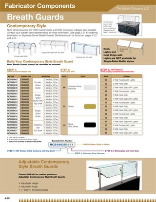 Fabricator Components                                                                                                                                      The Vollrath Company, LLC


 Breath Guards                                                                                                                       Contemporary
                                                                                                                                     double-sided
 Contemporary Style                                                                                                                  buffet breath
                                                                                                                                     guard on Vollrath’s
 Note: All accessories are 120V. Custom sizes and other accessory voltages also available.                                           Signature Server®
 Contact your Vollrath sales representative for more information. See page 5-31 for ordering                                         Select™ mobile unit

 information on Signature Server Breath Guards. Dimensions can be found on pages 4-23
 and 4-24.



                                                                                                                                     Note:         Single-sided
                                                                                                                                                   Buffet
                                                  Single-sided Buffet with Top Shelf                                                 Lights and
             Double-sided Buffet
                                                                                                                                               s
                                                                                                                                     Heat Strips with
                                                                                                    Cafeteria with Top Shelf
                                                                                                                                     Lights are NOT available for
 Build Your Contemporary Style Breath Guard                                                                                          Single-Sided Buffet styles
 Note: Breath Guards cannot be cancelled or returned.

 STEP 1:                                                                      STEP 2:                                            STEP 3: ( OPTIONAL )
 CHOOSE NSF ITEM OR STANDARD ITEM                                             CHOOSE COLOR SUFFIX                                CHOOSE OPTIONAL ACCESSORIES (ONLY CHOOSE ONE)}


  NSF ITEM             STANDARD ITEM              DESCRIPTION                   SUFFIX                    COLOR                      SUFFIX                     OPTIONS|

  NCB98663             CB98663                     2 Well or 2 Pan                                                                     64          2 Well Fluorescent Lights
  NCB98637             CB98637          Double- 3 Well or 3 Pan
                                                                                                                                       52          2 Well Heat Strip
  NCB98638             CB98638           Sided     4 Well or 4 Pan
                                                                                         Standard Gray
  NCB98639             CB98639           Buffet    5 Well or 5 Pan                99                                                   57          2 Well Heat Strip with Lights
                                                                                         Hammer
  NCB98640             CB98640                     6 Well or 6 Pan                                                                     45          3 Well Fluorescent Lights
  NCB98662             CB98662                     2 Well or 2 Pan
                                         Single-                                                                                       53          3 Well Heat Strip
  NCB98651             CB98651                     3 Well or 3 Pan
                                         Sided                                                                                         58          3 Well Heat Strip with Lights
  NCB98652             CB98652                     4 Well or 4 Pan
                                       Buffet with
  NCB98653             CB98653                     5 Well or 5 Pan                                                                     14          4 Well Fluorescent Lights
                                       Top Shelf
  NCB98654             CB98654                     6 Well or 6 Pan
                                                                                  10     Brass                                         54          4 Well Heat Strip
  NCB98661             CB98661                     2 well or 2 Pan
  NCB98633             CB98633           Single-   3 Well or 3 Pan                                                                     59          4 Well Heat Strip with Lights
  NCB98634             CB98634           Sided     4 Well or 4 Pan                                                                     46          5 Well Fluorescent Lights
  NCB98635             CB98635           Buffet    5 Well or 5 Pan
                                                                                                                                       55          5 Well Heat Strip
  NCB98636             CB98636                     6 Well or 6 Pan
  NCB98660             CB98660                     2 Well or 2 Pan                                                                     90          5 Well Heat Strip with Lights
  NCB98650             CB98650          Cafeteria 3 Well or 3 Pan                        Black
                                                                                  30                                                   51          6 Well Fluorescent Lights
                                                                                         80% Gloss
  NCB98626             CB98626            with     4 Well or 4 Pan
                                                                                                                                       56          6 Well Heat Strip
  NCB98627             CB98627         Top Shelf 5 Well or 5 Pan
  NCB98628             CB98628                     6 Well or 6 Pan                                                                     91          6 Well Heat Strip with Lights

 { Lead time of 4 6 weeks
   L d ti        f 4-6   k
 | All heat strips come with On-Board Toggle
 } Options not available on Single-Sided Buffet                  Example Item Number

                                                                NCB986289991                                   Suffix Codes: Refer to tables


  STEP 1: NSF Model, 6 Well Cafeteria with Top Shelf                                                                                   STEP 3: 6 Well Lights and Heat Strip
                                                                                                 STEP 2: Standard Gray Hammer



                   Adjustable Contemporary
                   Style Breath Guards
                   Contact Vollrath for custom quotes on
                   Adjustable Contemporary Style Breath Guards

                   Q   Adjustable Height
                   Q   Adjustable Angle
                   Q   1
                         ⁄4 and 3⁄8 Tempered Glass


4-29
 