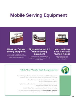 Mobile Serving Equipment




Milestone Custom ™
                                            Signature Server 2.0               ®
                                                                                                 Merchandising
Serving Equipment                              Mobile Serving                                    Food Carts and
   Find the right solution for your              Equipment                                       Custom Kiosks
serving needs with these innovative
                                              The ultimate modular serving line                      Vollrath merchandising
    mobile equipment stations.                                                                        carts maximize your
                                            equipment - available in rectangle and
                                                       curved bases.                                    sales and proﬁts.




                           Vollrath “Green” Facts for Mobile Serving Equipment:


                     Due to their higher efﬁciency, Signature Server® units use a 625W heating element
                          instead of 1000 - 1600W elements used by competitors, conserving energy.

                                           The ACM material used in carts and kiosks is manufactured
                                                               with 85% recycled aluminum content.

                          Vollrath Modular Drop-Ins utilize extra dense insulation to keep hot foods hot
                                                            and cold foods cold while using less energy.

                                 Induction Buffet Tables integrate energy efﬁcient induction technology.

                       For more details on Vollrath’s green products, visit www.vollrathco.com/green



                                                                                                                              5-2
 