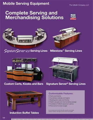 Mobile Serving Equipment                                                                The Vollrath Company, LLC



      Complete Serving and
      Merchandising Solutions




                       Serving Lines Milestone™ Serving Lines




 Custom Carts, Kiosks and Bars    Signature Server® Serving Lines
                                    gnature      r Serving Li
                                                      r


                                    Customizable Features:
                                    Q   Paints and ﬁnishes
                                    Q   Countertop materials and heights
                                    Q   Breathguards styles and ﬁnishes
                                    Q   Stylish canopies and merchandising signage
                                    Q   Hundreds of Vollrath equipment options
                                    Q   Price points for every budget


                                    Not all mobile serving product lines offer the same customizable
                                    features or ﬁnishes. See pages 5-5 thru 5-52 for more details.

       Induction Buffet Tables
       I d ti B ff t T bl
5-3
 