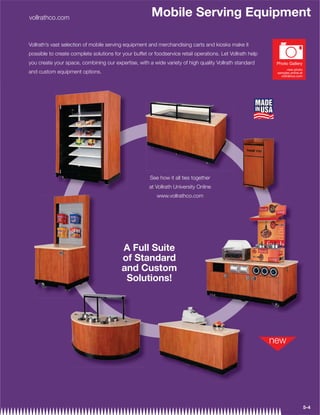 vollrathco.com
                                                        Mobile Serving Equipment

Vollrath’s vast selection of mobile serving equipment and merchandising carts and kiosks make it
possible to create complete solutions for your buffet or foodservice retail operations. Let Vollrath help
you create your space, combining our expertise, with a wide variety of high quality Vollrath standard       Photo Gallery
                                                                                                                   view photo
and custom equipment options.                                                                               samples online at
                                                                                                              vollrathco.com




                                                       See how it all ties together
                                                       at Vollrath University Online
                                                          www.vollrathco.com




                                          A Full Suite
                                          of Standard
                                          and Custom
                                           Solutions!




                                                                                                                                5-4
 