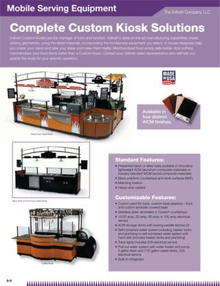 Mobile Serving Equipment                                                                                  The Vollrath Company, LLC



 Complete Custom Kiosk Solutions
 Vollrath Custom Kiosks are the marriage of form and function. Vollrath’s state-of-the-art manufacturing capabilities create
 striking geometries, using the latest materials, incorporating the foodservice equipment you select. In-house designers help
 you create your vision and take your ideas and make them reality. Merchandised food simply sells better. And nothing
 merchandises your food items better than a Custom Kiosk. Contact your Vollrath sales representative who will help you
 specify the kiosk for your speciﬁc operation.




                                                                                           Available in
                                                                                           four distinct
                                                                                                      ct
                                                                                           WCM ﬁnishes.
                                                                                                     shes.

                        Food Court Style Kiosk




                                                                     Standard Features:
                                                                     Q   Prepainted black or silver base available in innovative
                                                                         lightweight ACM (aluminum composite materials) or
                                                                         industry standard WCM (wood composite materials)
                                                                     Q   Black polyform countertops and work surfaces (NSF)
                                                                     Q   Matching toekick
                                                                     Q   Heavy-duty casters


      Back View of Food Court Style Kiosk
                                                                     Customizable Features:
                                                                     Q   Custom paint for base, custom base graphics - front,
                                                                         and custom laminate covered base
                                                                     Q   Stainless steel, laminated or Corian® countertops
                                                                     Q   15/20 amp, 30 amp, 60 amp or 100 amp electrical
                                                                         service
                                                                     Q   ACM storage doors with locking paddle latches (2)
                                                                     Q   Self-contained water system including, heater, tanks
                                                                         and plumbing or self-contained water system with
                                                                         hand sink (includes heater, tanks and plumbing)
                                                                     Q   Track lights includes 20A electrical service
                                                                     Q   Pull-out water system with water heater and pump,
                                                                         5 gallon fresh and 71⁄2 gallon waste tanks, 20A
                                                                         electrical service
                                                                     Q   Built-in refrigerator
                                   Coffee Kiosk




5-5
 