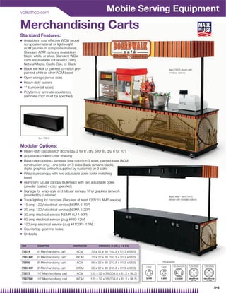 vollrathco.com
                                                                    Mobile Serving Equipment
Merchandising Carts
Standard Features:
Q   Available in cost effective WCM (wood
    composite material) or lightweight
    ACM (aluminum composite material).
    Standard ACM carts are available in
    black, white, or silver. Standard WCM
    carts are available in Harvest Cherry,
    Natural Maple, Castle Oak, or Black
Q   Black toe kick or painted to match pre-                                                                 Item 75675 shown with
    painted white or silver ACM bases                                                                       modular options

Q   Open storage (server side)
Q   Heavy-duty casters
Q   1 bumper (all sides)
Q   Polyform or laminate countertop
    (laminate color must be speciﬁed)




              Item 75675


Modular Options:
Q   Heavy-duty paddle latch doors (qty. 2 for 6', qty. 5 for 8', qty. 6 for 10')
Q   Adjustable undercounter shelving
Q   Base color options - laminate (one color) on 3 sides, painted base (ACM
    construction only) - one color on 3 sides (back remains black),
    digital graphics (artwork supplied by customer) on 3 sides
Q   Wrap style canopy with two adjustable poles (color matching
    base)
Q   Aluminum tubular canopy (bulkhead) with two adjustable poles
    (powder coated - color speciﬁed)
Q   Signage for wrap-style and tubular canopy. Vinyl graphics (artwork
    provided by customer)                                                                                   Back view – Item 75675
Q   Track lighting for canopies (Requires at least 120V 15 AMP service)                                     shown with modular options

Q   15 amp 120V electrical service (NEMA 5-15P)
Q   20 amp 120V electrical service (NEMA 5-20P)
Q   30 amp electrical service (NEMA #L14-30P)
Q   60 amp electrical service (plug #460-12W)
Q   100 amp electrical service (plug #4100P - 12W)
Q   Countertop grommet holes
Q   Umbrella


ITEM         DESCRIPTION               CONSTRUCTION         DIMENSIONS: IN (CM) (L X W X H)

75674        6' Merchandising cart        ACM         72 x 32 x 38 (182.9 x 81.3 x 96.5)
75674W       6' Merchandising cart        WCM         72 x 32 x 38 (182.9 x 81.3 x 96.5)
75690        8' Merchandising cart        ACM         96 x 32 x 38 (243.8 x 81.3 x 96.5)              Receptacles

                                                                                              120V   120V      120-208/240V   125/250V   125/250V
75674W       8' Merchandising cart        WCM         96 x 32 x 38 (243.8 x 81.3 x 96.5)
75675        10' Merchandising cart       ACM         120 x 32 x 38 (304.8 x 81.3 x 96.5)
75675W       10' Merchandising cart       WCM         120 x 32 x 38 (304.8 x 81.3 x 96.5)                           L



                                                                                                                                                    5-8
 