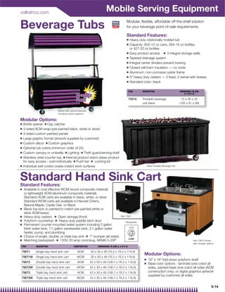 vollrathco.com
                                                                           Mobile Serving Equipment
Beverage Tubs                                                                                   Modular, ﬂexible, affordable off-the-shelf solution
                                                                                                for your beverage point-of-sale requirements.

                                                                                                Standard Features:
                                                                                                Q     Heavy duty rotationally molded tub
                                                                                                Q     Capacity: 850-12 oz cans, 564-16 oz bottles,
                                                                                                      or 427-20 oz bottles
                                                                                                Q     Easy product access Q 3 integral storage wells
                                                                                                Q     Tapered drainage system
                                                                                                Q     Integral center dividers prevent bowing
                                                                                                Q     Closed cell foam insulation — no voids
                                                                                                Q     Aluminum, non-corrosive caster frame
                                                                                                Q     5 heavy duty casters — 2 ﬁxed, 2 swivel with brakes
                                                                                                Q     Standard color: black

                                                                                                     ITEM     DESCRIPTION                         DIMENSIONS: IN (CM)
                                                                                                                                                      (L X W X H)

                                                                                                     75515    Portable beverage                     72 x 36 x 35
                                                                                                              unit black                          (183 x 91 x 89)

                             Shown with optional features,
                             including custom graphics

Modular Options:
Q   Bottle opener Q Cap catcher
Q   3-sided ACM wrap (pre-painted black, white or silver)
Q   3-sided custom painted panels
Q   Large graphic format (artwork supplied by customer)
Q   Custom décor Q Custom graphics
Q   Optional tub colors (minimum order of 25)
Q   Custom canopy or umbrella Q Lighting Q Theft guard/serving shelf
Q   Stainless steel counter top Q Internal product stand raises product
    for easy access – sold individually Q Push bar Q Locking lid
Q   Individual well covers create instant work surfaces                                                            Basic Portable Beverage Unit




Standard Hand Sink Cart
Standard Features:
Q   Available in cost effective WCM (wood composite material)
    or lightweight ACM (aluminum composite material).
    Standard ACM carts are available in black, white, or silver.
    Standard WCM carts are available in Harvest Cherry,
    Natural Maple, Castle Oak, or Black
Q   Black toe kick or painted to match pre-painted white or
    silver ACM bases
Q   Heavy-duty casters Q Open storage (front)                                             Item 75671
Q   Polyform countertop Q Heavy-duty paddle latch door                                         Receptacle
Q   Permanent counter-mounted water system including 5 gallon
                                                                                                     120V
    fresh water tank, 71⁄2 gallon wastewater tank, 21⁄2 gallon water
    heater, pump, and plumbing
Q   Choice of single, double, or triple bay sink Q 1 bumper (all sides)
Q   Matching backsplash Q 120V, 20 amp cord/plug, NEMA 5-20P                                                                                                   Item 75673 shown
                                                                                                                                                               with modular options
ITEM        DESCRIPTION                     CONSTRUCTION           DIMENSIONS: IN (CM) (L X W X H)

75671       Single bay hand sink cart           ACM          30 x 30 x 46 (76.2 x 76.2 x 116.8)
                                                                                                               Modular Options:
75671W      Single bay hand sink cart           WCM          30 x 30 x 46 (76.2 x 76.2 x 116.8)
                                                                                                               Q    16 x 16 fold-down polyform shelf
75672       Double bay hand sink cart           ACM          42 x 30 x 46 (106.7 x 76.2 x 116.8)               Q    Base color options - laminate (one color) all
75672W      Double bay hand sink cart           WCM          42 x 30 x 46 (106.7 x 76.2 x 116.8)                    sides, painted base (one color) all sides (ACM
75673       Triple bay hand sink cart           ACM          42 x 30 x 46 (106.7 x 76.2 x 116.8)                    construction only), or digital graphics (artwork
                                                                                                                    supplied by customer) all sides
75673W      Triple bay hand sink cart           WCM          42 x 30 x 46 (106.7 x 76.2 x 116.8)

                                                                                                                                                                                5-14
 