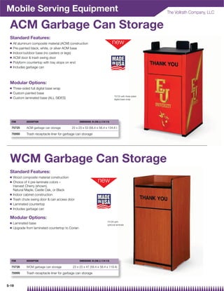 Mobile Serving Equipment                                                                                        The Vollrath Company, LLC


 ACM Garbage Can Storage
 Standard Features:
 Q   All aluminum composite material (ACM) construction
 Q   Pre-painted black, white, or silver ACM base
 Q   Indoor/outdoor base (no casters or legs)
 Q   ACM door  trash swing door
 Q   Polyform countertop with tray stops on end
 Q   Includes garbage can



 Modular Options:
 Q   Three-sided full digital base wrap
 Q   Custom painted base
                                                                                       75725 with three sided
 Q   Custom laminated base (ALL SIDES)                                                 digital base wrap




  ITEM        DESCRIPTION                          DIMENSIONS: IN (CM) (L X W X H)

  75725       ACM garbage can storage        23 x 23 x 53 (58.4 x 58.4 x 134.6 )

  76999       Trash receptacle liner for garbage can storage




 WCM Garbage Can Storage
 Standard Features:
 Q   Wood composite material construction
 Q   Choice of 4 pre-laminate colors –
     Harvest Cherry (shown),
     Natural Maple, Castle Oak, or Black
 Q   Indoor cabinet construction
 Q   Trash chute swing door  can access door
 Q   Laminated countertop
 Q   Includes garbage can

 Modular Options:
                                                                                75726 with
 Q   Laminated base                                                             optional laminate
 Q   Upgrade from laminated countertop to Corian




  ITEM        DESCRIPTION                          DIMENSIONS: IN (CM) (L X W X H)

  75726       WCM garbage can storage         23 x 23 x 47 (58.4 x 58.4 x 119.4)

  76999       Trash receptacle liner for garbage can storage


5-19
 