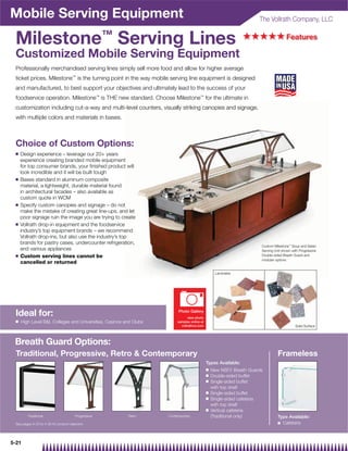 Mobile Serving Equipment                                                                                             The Vollrath Company, LLC


 Milestone™ Serving Lines                                                                                       +++++ Features
 Customized Mobile Serving Equipment
 Professionally merchandised serving lines simply sell more food and allow for higher average
 ticket prices. Milestone™ is the turning point in the way mobile serving line equipment is designed
 and manufactured, to best support your objectives and ultimately lead to the success of your
 foodservice operation. Milestone™ is THE new standard. Choose Milestone™ for the ultimate in
 customization including cut-a-way and multi-level counters, visually striking canopies and signage,
 with multiple colors and materials in bases.



 Choice of Custom Options:
 Q   Design experience – leverage our 20+ years
     experience creating branded mobile equipment
     for top consumer brands, your ﬁnished product will
     look incredible and it will be built tough
 Q   Bases standard in aluminum composite
     material, a lightweight, durable material found
     in architectural facades – also available as
     custom quote in WCM
 Q   Specify custom canopies and signage – do not
     make the mistake of creating great line-ups, and let
     poor signage ruin the image you are trying to create
 Q   Vollrath drop-in equipment and the foodservice
     industry’s top equipment brands – we recommend
     Vollrath drop-ins, but also use the industry’s top
     brands for pastry cases, undercounter refrigeration,
                                                                                                                      Custom Milestone™ Soup and Salad
     and various appliances                                                                                           Serving Unit shown with Progressive
 Q   Custom serving lines cannot be                                                                                   Double-sided Breath Guard and
                                                                                                                      modular options
     cancelled or returned

                                                                                                  Laminates




 Ideal for:                                                              Photo Gallery
                                                                               view photo
 Q   High Level BI, Colleges and Universities, Casinos and Clubs        samples online at
                                                                           vollrathco.com                                                  Solid Surface




 Breath Guard Options:
 Traditional, Progressive, Retro  Contemporary                                                                                 Frameless
                                                                                             Types Available:
                                                                                             Q   New NSF2 Breath Guards
                                                                                             Q   Double-sided buffet
                                                                                             Q   Single-sided buffet
                                                                                                 with top shelf
                                                                                             Q   Single-sided buffet
                                                                                             Q   Single-sided cafeteria
                                                                                                 with top shelf
                                                                                             Q   Vertical cafeteria
        Traditional                    Progressive       Retro      Contemporary                 (Traditional only)             Type Available:
 See pages 4-23 to 4-30 for product selection                                                                                   Q Cafeteria




5-21
 