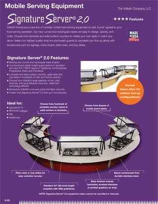 Mobile Serving Equipment                                                                                         The Vollrath Company, LLC


                                                                                                         ++++ Features
 Vollrath introduces a new line of modular mobile food serving equipment to add “curve” appeal to your
 food serving operation. Our new curved and rectangular bases are easy to design, specify, and
 order. Choose from laminate and solid surface counters to create your own style or match any
 décor. Select our highest quality drop-ins and breath guards to complete your line-up along with
 accessories such as signage, menu board, plate rests, and tray slides.




 Signature Server® 2.0 Features:
 Q   Striking new curved and rectangular base shapes
 Q   Functional and stylish breath guard options in standard
     and new 2011 NSF2 versions: Traditional, Contemporary,
     Progressive, Retro and Frameless
 Q   Laminate and solid-surface counters, plate rests and
     tray slides in hundreds of color and texture options
 Q   Choose from Vollrath’s large selection of hot, cold,
     frost top, and soup Modular Drop-Ins—distinctive
     and energy efﬁcient                                                                                              Curved
 Q   Backed by Vollrath’s one-year parts and labor warranty                                                       bases allow for
 Q   Create Your Signature Server® 2.0 line-up in AutoQuotes                                                      endless line-up
                                                                                                                  configurations!

 Ideal for:                        Choose from hundreds of
                                                                             Choose from dozens of
 Q   Upscale K-12                  available counter colors in
                                                                              breath guard styles.
 Q   Mid-level Colleges            solid surface or laminate.
 Q   BI
 Q   Healthcare




           Plate rests or tray slides for                                                                 Bases constructed from
             easy customer access.                                                                        durable stainless steel.

                                                                                     Base ﬁnishes include
                                                                                laminates, brushed stainless
                                       Standard 34 (86.4cm) height
                                                                                 or printed graphics on vinyl.
                                       complies with ADA guidelines.

                                  NOTE: Signature Server® 2.0 equipment orders cannot be cancelled or returned.


5-23
 