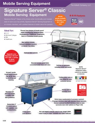 Mobile Serving Equipment                                                                                    The Vollrath Company, LLC


 Signature Server® Classic
 Mobile Serving Equipment                                                               Breath            +++ Features
                                                                                   guards available
 Signature Server® Classic is the choice when functionality and modular
                                                                                   in Standard and
 ease of use is your top priority. Signature Server® Serving Equipment is             2011 NSF2
 an industry standard, with updated features to better serve the operator.               style




 Ideal for:                Choose from dozens of breath guard
                           styles including the tempered glass
 Q   K-12
                          Contemporary, Traditional, Progressive,
 Q   Mid-level Colleges
                            Retro or Frameless breath guards
 Q   BI
 Q   Healthcare

                              New options include
                          textured stainless counters
                             or tubular tray slides




                                 Optional dial controls
    Upgrade your
  Signature Server®
  unit with a variety
       of great
        options!
                                            Discreet access panel hides
                                          convenient drain hose and valve            Full line of laminates
                                                                                  including wood and metals              NOTE:
                                                                                                                   Signature Server®
                                                                                                                   equipment orders
    Access® acrylic                                                                                               cannot be cancelled
  breath guard panels                                                                                                 or returned.
    ﬂip up for easy
                                                                                         Folding plate rests or
    re-stocking and
                                                                                          tray slides for easy
        cleaning                                                                                                   Color options are endless!
                                                                                           customer access         See Page 5-30 for details.




                                                                                              Corner trim in
                                                                                                                          Photo Gallery
   Standard 34                                                                               stainless steel
                                                                                                                               view photo
  (86.4cm) height                                                                                                        samples online at
                                                                                                                           vollrathco.com
   complies with
  ADA guidelines
                                                                                  Entire base constructed of corrosion resistant
                                                                              18 gauge stainless steel with standard black laminate.
                                                                                 Choose optional brushed stainless steel or color
       Heavy-duty 4                                                               laminates (see color options on Page 5-30)
     (10.2cm) casters
     with operator side
      locking brakes
                               8 foot power               Hot well digital controls: easy to use, bright LEDS
                              cord standard               make it easy to read – includes low water indicator




5-25
 