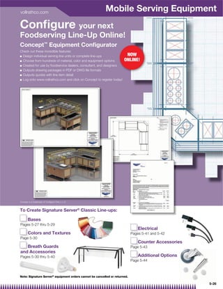 vollrathco.com
                                                         Mobile Serving Equipment
Conﬁgure your next
Foodserving Line-Up Online!
Concept™ Equipment Conﬁgurator
Check out these incredible features:
Q Design individual serving line units or complete line-ups              NOW
Q Choose from hundreds of material, color and equipment options         ONLINE!
Q Created for use by foodservice dealers, consultant, and designers

Q Outputs drawing packages in PDF or DWG ﬁle formats

Q Outputs quotes with line item detail

Q Log onto www.vollrathco.com and click on Concept to register today!




Concept is a trademark of Conﬁgure One, L.L.C.


To Create Signature Server® Classic Line-ups:

       Bases
       B
P
Pages 5-27 thru 5-29
                                                                                E
                                                                                Electrical
       Colors and Textures
       C                                                                    P
                                                                            Pages 5-41 and 5-42
P
Page 5-30
                                                                                C
                                                                                Counter Accessories
   Breath Guards
   B                                                                        P
                                                                            Page 5-43
and Accessories
  d
Pages 5-30 thru 5-40                                                            A
                                                                                Additional Options
                                                                            P
                                                                            Page 5-44



Note: Signature Server® equipment orders cannot be cancelled or returned.

                                                                                                      5-26
 