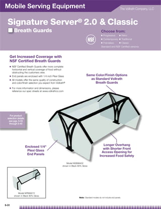 Mobile Serving Equipment                                                                                                The Vollrath Company, LLC



  Signature Server® 2.0  Classic
         Breath Guards                                                                            Choose from:
                                                                                                  Q   Progressive      Q    Retro
                                                                                                  Q   Contemporary     Q    Traditional
                                                                                                  Q   Frameless        Q    Classic
                                                                                                  Standard and NSF Certified versions



    Get Increased Coverage with
    NSF Certiﬁed Breath Guards
    Q   NSF Certified Breath Guards offer more complete
        horizontal and vertical coverage of food without
        obstructing the customers view.
    Q   End panels are enclosed with 1/4 inch Plexi Glass                        Same Color/Finish Options
    Q   All models offer the same quality of construction                          as Standard Vollrath
        and color/finish selection you expect from Vollrath®                          Breath Guards
    Q   For more information and dimensions, please
        reference our spec sheets at www.vollrathco.com




    For product
  selection details
   see pgs. 5-33
   through 5-40




                                                                                                   Longer Overhang
                      Enclosed 1/4
                                                                                                   with Shorter Front
                       Plexi Glass
                                                                                                  Access Opening for
                       End Panels
                                                                                                Increased Food Safety

                                                            Model NGB98402
                                                         shown in Black 80% Gloss




            Model NPB89272
         shown in Black 80% Gloss
                                                                         Note: Standard models do not include end panels.



5-31
 
