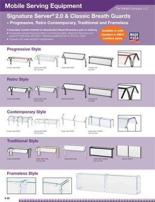 Mobile Serving Equipment                                                                                          The Vollrath Company, LLC

 Signature Server® 2.0  Classic Breath Guards
 – Progressive, Retro Contemporary, Traditional and Frameless
 Q   Important: Contact Vollrath for Speciﬁcation Sheet Dimensions prior to ordering                Available in both
 Q   Accessories include ﬂuorescent lights, incandescent lights, Cayenne® heat strips and
     Cayenne® heat strips with lights – electrical appliances are UL and CUL listed
                                                                                                    standard or NSF2
 Q   Foodsafe and meets sanitation requirements                                                      Certiﬁed styles



 Progressive Style



 Double-sided Buffet        Single-sided Buffet        Single-sided Buffet       Cafeteria with
                            with Top Shelf                                       Top Shelf




 Retro Style



 Double-sided Buffet        Single-sided Buffet        Single-sided Buffet       Cafeteria with
                            with Top Shelf                                       Top Shelf




 Contemporary Style



 Double-sided Buffet        Single-sided Buffet        Single-sided Buffet       Single-sided Cafeteria
                            with Top Shelf                                       with Top Shelf




 Traditional Style



 Double-sided buffet           Single-sided buffet         Single-sided buffet           Single-sided cafeteria       Vertical cafeteria
                               with top shelf                                            with top shelf




 Frameless Style




5-33
 