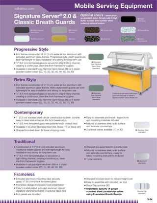 vollrathco.com
                                                                 Mobile Serving Equipment
Signature Server® 2.0                                                  Optional colors - same price
                                                                        as standard color. Simply add 2-Digit                                           30 Black
                                                                        Sufﬁx to base item number when
Classic Breath Guards                                                   ordering optional colors.
                                                                                                                                                        80% Gloss




                  20 Black Hammer                         00 Polished                         50 Copper Vein                                            70 Black/White
                  Semi-Gloss                              Chrome


                  40 White Hammer                         10 Brass                            60 Silver Vein                                            80 Silver
                                                                                                                                                        Hammertone




Progressive Style
Q   End frames constructed of 3⁄8 (1 cm) water-jet cut aluminum with
    extruded aluminum glass frames. Progressive style breath guards are
    both lightweight for easy installation and strong for long-term use
Q
                                                                                   99 Standard
    1
     ⁄4” (6.4 mm) tempered glass is secured in a tight-ﬁtting channel,             Gray Hammer
    creating a continuous, clean line from framework to glass                       Semi-Gloss
Q                                                                                    (standard)
    Available in standard Gray Hammer Semi-Gloss (99) or 9 stylish
    powder-coated colors (00, 10, 20, 30, 40, 50, 60, 70, 80)


Retro Style
Q   End frames constructed of 3⁄8 (1 cm) water-jet cut aluminum with
    extruded aluminum glass frames. Retro style breath guards are both
    lightweight for easy installation and strong for long-term use
Q   1
      ⁄4” (6.4 mm) tempered glass is secured in a tight-ﬁtting channel,            99 Standard                 Traditional double-sided buffet breath
                                                                                   Gray Hammer                 guard with heat strip on Vollrath's
    creating a continuous, clean line from framework to glass                       Semi-Gloss                 Signature Server® Classic Mobile Unit
Q   Available in standard Gray Hammer Semi-Gloss (99) or 9 stylish                   (standard)
    powder-coated colors (00, 10, 20, 30, 40, 50, 60, 70, 80)



Contemporary
Q   1” (2.5 cm) stainless steel tubular construction is sleek, durable,    Q   Easy to assemble and install - instructions
    easy to clean and enhances the food presentation                           and mounting materials included
Q   3
     ⁄8” (9.5 mm) tempered glass with polished ends protect food           Q   Mounts to stainless steel, solid surface
Q   Available in brushed Stainless Steel (99), Brass (10) or Black (30)        and laminate countertops
Q                                                                          Q   2 optional colors available (10 or 30)
    Shipped knocked down for lower shipping costs                                                                                                99 Stainless Steel
                                                                                                                                                    (standard)




Traditional
Q   Constructed of 11⁄2” (3.2 cm) extruded aluminum,                       Q   Shipped pre-assembled in a sturdy crate
    Traditional breath guards are both lightweight for easy                Q   Mounts to stainless steel, solid surface
    installation and strong for long-term use                                  and laminate countertops – easy to
Q   1
      ⁄4” (6.4 mm) tempered glass is secured in a                              follow mounting instructions included
    tight-ﬁtting channel, creating a continuous, clean                     Q   1 year warranty
    line from framework to glass                                                                                                                    99 Aluminum
                                                                                                                                                     (standard)
Q   Available in natural Aluminum ﬁnish (99) or 6 stylish
    powder-coated colors (00, 10, 30, 40, 50, 60)


Frameless
Q   Extruded aluminum mounting clips securely                              Q   Shipped knocked down to reduce freight cost
    grasp 3⁄8 (9.5 mm) thick tempered glass                               Q   Easy to assemble with included hex tool
Q   Frameless design showcases food presentation                           Q   Black Clip optional (30)
Q   Easy to install plated, extruded aluminum clips in                     Q   Important: Specify 14 gauge
    standard Chrome ﬁnish (99) or optional Black (30)                          stainless steel countertops when                                     Chrome Clip
Q
                                                                                                                                                     (standard)
    End panels are included                                                    using Frameless Breath Guards

                                                                                                                                                                     5-34
 