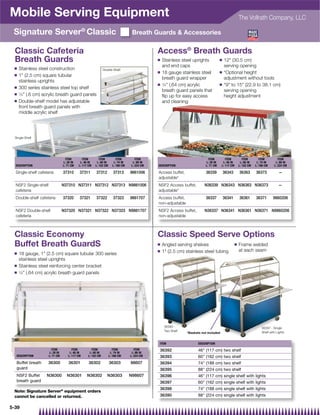 Mobile Serving Equipment                                                                                                                               The Vollrath Company, LLC

 Signature Server® Classic                                                         Breath Guards  Accessories

  Classic Cafeteria                                                                           Access® Breath Guards
  Breath Guards                                                                               Q   Stainless steel uprights           Q   12 (30.5 cm)
 Q
                                                                                                  and end caps                           serving opening
     Stainless steel construction                             Double-Shelf
                                                                                              Q   18 gauge stainless steel           Q   *Optional height
 Q   1 (2.5 cm) square tubular
                                                                                                  breath guard wrapper                   adjustment without tools
     stainless uprights
                                                                                              Q   1⁄4 (.64 cm) acrylic              Q   *9 to 15 (22.9 to 38.1 cm)
 Q   300 series stainless steel top shelf
                                                                                                  breath guard panels that               serving opening
 Q   1⁄4 (.6 cm) acrylic breath guard panels
                                                                                                  ﬂip up for easy access                 height adjustment
 Q   Double-shelf model has adjustable                                                            and cleaning
     front breath guard panels with
     middle acrylic shelf




  Single-Shelf




                                   ITEM        ITEM        ITEM          ITEM        ITEM                                   ITEM          ITEM            ITEM        ITEM         ITEM
                                 L: 28 IN    L: 46 IN    L: 60 IN      L: 74 IN    L: 88 IN                               L: 28 IN      L: 46 IN        L: 60 IN    L: 74 IN     L: 88 IN
  DESCRIPTION                    L: 71 CM   L: 117 CM   L: 152 CM     L: 188 CM   L: 224 CM   DESCRIPTION                 L: 71 CM     L: 117 CM       L: 152 CM   L: 188 CM    L: 224 CM

  Single-shelf cafeteria         37310      37311       37312          37313      9861006     Access buffet,               36339         36343         36363       36373           —
                                                                                              adjustable*
  NSF2 Single-shelf              N37310 N37311 N37312 N37313 N9861006                         NSF2 Access buffet,         N36339 N36343 N36363 N36373                              —
  cafeteria                                                                                   adjustable*
  Double-shelf cafeteria         37320      37321       37322          37323      9861707     Access buffet,               36337         36341         36361       36371       9860206
                                                                                              non-adjustable
  NSF2 Double-shelf              N37320 N37321 N37322 N37323 N9861707                         NSF2 Access buffet,         N36337 N36341 N36361 N36371 N9860206
  cafeteria                                                                                   non-adjustable



 Classic Economy                                                                              Classic Speed Serve Options
 Buffet Breath GuardS                                                                         Q   Angled serving shelves                           Q   Frame welded
                                                                                              Q   1 (2.5 cm) stainless steel tubing                   at each seam
 Q   18 gauge, 1 (2.5 cm) square tubular 300 series
     stainless steel uprights
 Q   Stainless steel reinforcing center bracket
 Q   1⁄4 (.64 cm) acrylic breath guard panels




                                                                                                   36393 -                                                             36397 - Single
                                                                                                   Two Shelf                                                           Shelf with Lights
                                                                                                               *Baskets not included


                                                                                              ITEM                    DESCRIPTION
                        ITEM           ITEM          ITEM              ITEM          ITEM     36392                   46 (117 cm) two shelf
                      L: 28 IN       L: 46 IN      L: 60 IN          L: 74 IN      L: 88 IN
   DESCRIPTION        L: 71 CM      L: 117 CM     L: 152 CM         L: 188 CM     L: 224 CM   36393                   60 (162 cm) two shelf
   Buffet breath      36300          36301         36302            36303         98607       36394                   74 (188 cm) two shelf
   guard                                                                                      36395                   88 (224 cm) two shelf
   NSF2 Buffet      N36300          N36301       N36302          N36303           N98607      36396                   46 (117 cm) single shelf with lights
   breath guard                                                                               36397                   60 (162 cm) single shelf with lights
                                                                                              36398                   74 (188 cm) single shelf with lights
 Note: Signature Server® equipment orders
 cannot be cancelled or returned.                                                             36390                   88 (224 cm) single shelf with lights

5-39
 