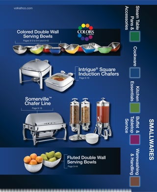 Steam Table
                                                                   Accessories
vollrathco.com




                                                                       Pans 
  Colored Double Wall
    Serving Bowls
       Pages 9-3 to 9-4 and 9-43




                                                                          Cookware
                                               Intrigue® Square
                                               Induction Chafers
                                               Page 9-16




                                                                       Essentials
                                                                         Kitchen
        Somerville™
        Chafer Line
               Page 9-18




                                                                   Tabletop
                                                                   Buffet 
                                                                    Service




                                                                                     SMALLWARES
                                                                       Warewashing
                                                                         Handling




                                   Fluted Double Wall
                                   Serving Bowls
                                   Page 9-44
 