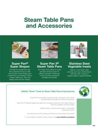 Steam Table Pans
                      and Accessories




    Super Pan®                              Super Pan 3®                                     Stainless Steel
   Super Shapes                           Steam Table Pans                                  Vegetable Insets
   Provides an upscale look that           The unique ramp allows for quick                   Ideal for round steam table
  lets customers know you offer              and easy removal of pan for                   openings and soup merchandisers.
 only the best. Super Shape pans            efﬁcient operation. Reinforced                     Use them with a variety of
complement your existing inventory           corners provide exceptional                   adapter plates for greater ﬂexibility.
  of steam table pans. Now with                 durability and long life.
  deeper pans and new shapes.




                  Vollrath “Green” Facts for Steam Table Pans  Accessories:


                               Super Pan® Super Shapes provide dramatic presentation with portions
                                              that offer better food quality and reduced food waste.

            Super Pan 3® ﬂattened edges keep steam from escaping, giving them 38% higher efﬁciency
                                                             than the competition with bent edges.

                                               Stainless steel is continuously recycled in a sustainable
                                                                                   closed loop system.

                           Accurate portion control utensils control food costs and reduce food waste.

                       For more details on Vollrath’s green products, visit www.vollrathco.com/green




                                                                                                                                    6-2
 