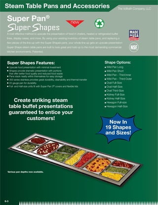 Steam Table Pans and Accessories                                                                     The Vollrath Company, LLC


  Super Pan®
 A cost effective method to upscale the presentation of food in chafers, heated or refrigerated buffet
 lines, display cases, and more. By using your existing inventory of steam table pans, and replacing a
 few pieces of the line-up with the Super Shapes pans, your whole line-up gets an upscale presentation.
 Super Shape steam table pans are built to look great and hold up to the most demanding commercial
 kitchen environments. Patented.



  Super Shapes Features:                                                                  Shape Options:
  Q   Upscale food presentation with minimal investment                                   Q Wild Pan Long
  Q   Shapes provide dramatic presentation with portions                                  Q Wild Pan Short
      that offer better food quality and reduced food waste
                                                                                          Q Wild Pan - Third Inner
  Q   Pans stack neatly within themselves for easy storage
  Q                                                                                       Q Wild Pan - Third Outer
      300 series stainless provides great durability, cleanability and thermal transfer
  Q   22 gauge pan for durability                                                         Q Oval Full-Size

  Q   Full- and Half-size units ﬁt with Super Pan 3® covers and ﬂexible lids              Q Oval Half-Size

                                                                                          Q Oval Third-Size

                                                                                          Q Kidney Full-Size

                                                                                          Q Kidney Half-Size
        Create striking steam                                                             Q Hexagon Full-size

      table buffet presentations                                                          Q Hexagon Half-Size



      guaranteed to entice your
             customers!
                                                                                           Now In
                                                                                          19 Shapes
                                                                                          and Sizes!




  Various pan depths now available.




6-3
 