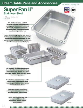 Steam Table Pans and Accessories                           The Vollrath Company, LLC

                                                       ®
 Super Pan II
 Stainless Steel
 Q   300 series stainless steel
 Q   22 gauge


           The Reinforcer® corner, a Vollrath
        exclusive, withstands more impact than
       ordinary pans. Since corners won’t bend,
        the pan sits ﬂat in steam table wells —
       saving energy and improving the look and
             cleanliness of your buffet line.


  The anti-jamming design is a real labor saver. The
  stacking lugs prevent pans from sticking together
    when stored, eliminating the need to pry pans
  apart before use. And the air space between pans
      eliminates vacuum seal for faster drying.




       Flat edges and corners keep pans tight in
       the well, sealing in heat and cold to keep
        temperatures even. You also get a more
     comfortable grip and reduce the risk of spilled
                food from dropped pans.



        Coved interior corners are shaped to the
         spoon, making scooping easier while
        maximizing serving yield. Coved corners
             also allow for quick clean-up.                      Slotted Cover




          Capacity is stamped on the bottom
         of every pan as an easy reference for
          accurate yield and portion control.



            Covers with reinforced edge stay
             ﬂat longer and ﬁt securely to
             help prevent seepage or spills
                   during transport.                              Solid Cover



6-11
 