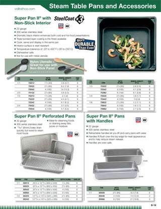 vollrathco.com
                                                    Steam Table Pans and Accessories
Super Pan II® with
Non-Stick Interior
Q   22 gauge
Q   300 series stainless steel
Q   Dramatic black interior enhances both cold and hot food presentations
Q   Triple bonded layer coating is the ﬁnest available
Q   Cook, serve and display in the same pan
Q   Interior surface is stain resistant
Q   Temperature tolerance of -20˚ to 450˚ F (-28˚ to 230˚ C)
Q   Dishwasher safe
Q   Not for use with metal utensils

                    Nylon Utensils –
                    Great for use with
                    Non-Stick Pans!
                   See pages 8-10, 8-19, 8-20, 8-22  8-24


    PAN                                       DEPTH           BRIMFUL CAPACITY     CASE
    SIZE            ITEM                     IN (MM)               QT (L)           LOT
                                                                                                PAN                            DEPTH        BRIMFUL CAPACITY        CASE
    1/1            70012                    11⁄ 2 (40)           3.9 (3.7)           6          SIZE         ITEM             IN (MM)            QT (L)              LOT

                   70022                    21⁄ 2 (65)           8.3 (7.9)           6          1/3        70322            21⁄ 2 (65)         2.6 (2.5)             6
                   70042                    4 (100)             14 (13.3)            6                     70342             4 (100)           4.1 (3.9)             6
    2/3            70122                    21⁄ 2 (65)           5.6 (5.3)           6                     70362             6 (150)           6.1 (5.8)             6
    1/2            70212                    11⁄ 4 (35)            2.1 (2)            6          1/4        70422            21⁄ 2 (65)         1.8 (1.7)             6
                   70222                    21⁄ 2 (65)           4.3 (4.1)           6                     70442             4 (100)            3 (2.8)              6
                   70242                    4 (100)              6.7 (6.3)           6          1/6        70622            21⁄ 2 (65)         1.2 (1.1)             6
    2/4            70522                    21⁄ 2 (65)           3.7 (3.5)           6                     70642             4 (100)           1.8 (1.7)             6
                   70542                    4 (100)              5.7 (5.4)           6                     70662             6 (150)           2.7 (2.5)             6


Super Pan II® Perforated Pans                                                               Super Pan II® Pans
Q   22 gauge                                    Q   Ideal for steaming foods
                                                    or draining away fats,
                                                                                            with Handles
Q   300 series stainless steel
Q    15⁄ 64 (6mm) holes drain                      juices or moisture                      Q   22 gauge
                                                                                            Q   300 series stainless steel
    quickly, but sized to retain
    most foods                                                                              Q   Retractable handles let you lift and carry pans with ease
                                                                                            Q   Handles ﬁt ﬂush over the top edge for neat appearance
                                                                                                and to help reduce steam release
                                                                                            Q   Handles are oven safe




                                                                                                                                                            30066




                                                                                                                                                        30046
PAN SIZE    ITEM           DIMENSIONS (L X W): IN (MM)          DEPTH: IN (MM)   CASE LOT

    1/1    30013       207⁄ 8 x 1213⁄ 16 (650 x 530)              11⁄ 4 (35)        6
                           7           13
           30023       20 ⁄ 8 x 12 ⁄ 16 (650 x 530)               21⁄ 2 (65)        6
                                                                                                PAN        ITEM           DEPTH          BRIMFUL CAPACITY           CASE
           30043       207⁄ 8 x 1213⁄ 16 (650 x 530)              4 (100)           6           SIZE                     IN (MM)              QT (L)                 LOT

           30063       207⁄ 8 x 1213⁄ 16 (650 x 530)              6 (150)           6           1/1      30026          21⁄ 2 (65)          8.3 (7.9)                6
    1/2    30223       1213⁄ 16   x   107⁄ 16   (325 x 265)       21⁄ 2   (65)      6                    30046          4 (100)            14 (13.3)                 3
           30243       1213⁄ 16 x 107⁄ 16 (325 x 265)             4 (100)           6                    30066          6 (150)            21 (19.9)                 3

                                                                                                                                                                         6-14
 