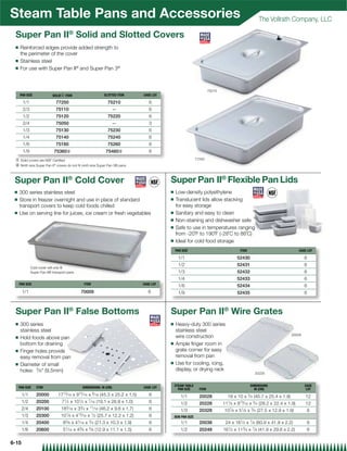 Steam Table Pans and Accessories                                                                                                                      The Vollrath Company, LLC

 Super Pan II® Solid and Slotted Covers
 Q    Reinforced edges provide added strength to
      the perimeter of the cover
 Q    Stainless steel
 Q    For use with Super Pan II® and Super Pan 3®



                                                                                                                         75210
     PAN SIZE              SOLID{ ITEM                        SLOTTED ITEM        CASE LOT

       1/1                   77250                              75210                6
       2/3                   75110                                —                  6
       1/2                   75120                              75220                6
       2/4                   75050                                —                  3
       1/3                   75130                              75230                6
       1/4                   75140                              75240                6
       1/6                   75160                              75260                6
       1/9                  75360|                             75460|                6
 { Solid covers are NSF Certiﬁed                                                                                77250
 | Ninth size Super Pan II® covers do not ﬁt ninth size Super Pan 3® pans


 Super Pan II® Cold Cover                                                                    Super Pan II® Flexible Pan Lids
 Q   300 series stainless steel                                                              Q   Low-density polyethylene
 Q   Store in freezer overnight and use in place of standard                                 Q   Translucent lids allow stacking
     transport covers to keep cold foods chilled                                                 for easy storage
 Q   Use on serving line for juices, ice cream or fresh vegetables                           Q   Sanitary and easy to clean
                                                                                             Q   Non-staining and dishwasher safe
                                                                                             Q   Safe to use in temperatures ranging
                                                                                                 from -20˚F to 190˚F (-28˚C to 88˚C)
                                                                                             Q   Ideal for cold food storage
                                                                                                 PAN SIZE                                  ITEM                                CASE LOT

                                                                                                   1/1                                   52430                                    6
                                                                                                   1/2                                   52431                                    6
             Cold cover will only ﬁt
             Super Pan II® transport pans                                                          1/3                                   52432                                    6
                                                                                                   1/4                                   52433                                    6
     PAN SIZE                                   ITEM                              CASE LOT
                                                                                                   1/6                                   52434                                    6
       1/1                                  70009                                    6             1/9                                   52435                                    6



 Super Pan II® False Bottoms                                                                 Super Pan II® Wire Grates
 Q    300 series                                                                             Q   Heavy-duty 300 series
      stainless steel                                                                            stainless steel
                                                                                                                                                                         20028
 Q    Hold foods above pan                                                                       wire construction
      bottom for draining                                                                    Q   Ample ﬁnger room in
 Q    Finger holes provide                                                                       grate corner for easy
      easy removal from pan                                                                      removal from pan
 Q                                                                                           Q   Use for cooling, icing,
      Diameter of small
      holes: 3⁄ 8 (9.5mm)                                                                       display, or drying rack
                                                                                                                                                    20228



     PAN SIZE   ITEM                            DIMENSIONS: IN (CM)               CASE LOT       STEAM TABLE                                      DIMENSIONS                      CASE
                                                                                                   PAN SIZE       ITEM                              IN (CM)                        LOT
       1/1      20000         1713⁄ 16 x 915⁄ 16 x 9⁄ 16 (45.3 x 25.2 x 1.5)         6              1/1           20028            18 x 10 x 3⁄ 4 (45.7 x 25.4 x 1.9)              12
       1/2      20200            71⁄ 2 x 101⁄ 2 x 7⁄ 16 (19.1 x 26.8 x 1.0)          6              1/2           20228          111⁄ 8 x 813⁄ 16 x 3⁄ 4 (28.2 x 22.4 x 1.9)       12
       2/4      20100           183⁄ 16 x 33⁄ 4 x   11
                                                        ⁄ 16 (46.2 x 9.6 x 1.7)      6              1/3           20328           107⁄ 8 x 51⁄ 8 x 3⁄ 4 (27.5 x 12.9 x 1.9)           6
       1/3      20300           101⁄ 8 x 413⁄ 16 x 1⁄ 2 (25.7 x 12.2 x 1.2)          6           BUN PAN SIZE
       1/4      20400             83⁄ 8 x 41⁄ 16 x 3⁄ 4 (21.3 x 10.3 x 1.9)          6              1/1           20038           24 x 161⁄ 2 x 7⁄ 8 (60.9 x 41.9 x 2.2)              6
                                   1        3       5
       1/6      20600             5 ⁄ 16 x 4 ⁄ 8 x ⁄ 8 (12.9 x 11.1 x 1.5)           6              1/2           20248          161⁄ 2 x 113⁄ 4 x 7⁄ 8 (41.9 x 29.8 x 2.2)           6

6-15
 