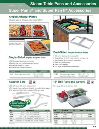 vollrathco.com
                                                       Steam Table Pans and Accessories
Super Pan 3® and Super Pan II® Accessories
Angled Adaptor Plates
Elevates pans to enhance food presentation!




See available Super Shapes
Steam Pans on page 6-3  6-4.




                                                                                                    Dual-Sided Angled Adaptor Plate
                                                                                                    Q   300 series stainless steel construction
Single-Sided Angled Adaptor Plate                                                                   Q   Flanged base ﬁts ﬁrmly inside standard well opening
                                                                                                    Q   Seamless top ﬂange prevents steam loss
Q   300 series stainless steel construction
                                                                                                    Q   Holds two half-size pans
Q   Elevates pan to enhance display and serving
                                                                                                    Q   Offers menu ﬂexibility
Q   Six-degree slope front to rear
                                                                                                    Q   8.2° angle enhances food presentation
Q   Holds full-size and fractional pans

                                                                  DIMENSIONS                CASE                                                                  DIMENSIONS               CASE
 ITEM           DESCRIPTION                                         IN (CM)                  LOT    ITEM          DESCRIPTION                                       IN (CM)                 LOT

 19196          Single angled adaptor plate                207⁄ 8 x 123⁄ 4 x 213⁄ 16            2   19184         Dual-sided angled adaptor                  207⁄ 8 x 123⁄ 4 x 21⁄ 8        1
                                                            (53 x 32.4 x 7.2)                                     plate, holds half-size pans                 (53 x 32.4 x 5.4)



Adaptor Bars                                                                                        16 Deli Pans and Covers
Q   Mirror-ﬁnished 300 series stainless steel                                                       Q   24 gauge 300 series stainless steel
Q   Fits standard opening for combination of smaller fractional pans
Q   T-shaped bar holds 2 fourth-size and 1 half-size pans

        75012

          75020
                                                                            56680



       Eliminates gaps
    to prevent steam loss
                       sss
      and reduce energyy                                                               75015
        consumption!

 ITEM                                     DIMENSIONS: IN (CM)                            CASE LOT   ITEM                DEPTH: IN (CM)              QT (L)      CASE LOT       FLAT COVER ITEM

 75012                        1215⁄ 16   x1x   1⁄ 4   (32.9 x 2.5 x 0.6)                   12       FULL-SIZE PAN — 16 ⁄  X 9 ⁄  (41.5 X 25 CM)
                                                                                                                        38      13 16



 75020                        2015⁄ 16 x 1 x 1⁄ 4 (53.2 x 2.5 x 0.6)                       12       74262                 21⁄ 2 (65)               5 (4.7)        12              77150
 56680                   103⁄ 4 x 123⁄ 4 x 5⁄ 16 (27.3 x 32.3 x 0.8)                        6       74264                    4 (100)           81⁄ 8 (7.7)        12              77150
 75013{ Adaptor Bar for Short Wild Pan, use with 3100220                                   12       HALF-SIZE PAN — 97⁄8 X 81⁄8 (25 X 20.5 CM)

 75015           Adaptor Bar for Long Wild Pan, use with 3100020                           12       75202                21⁄ 2 (65)            21⁄ 2 (2.3)        12                   —
{ Not Shown                                                                                         75204                    4 (100)               4 (3.8)        12                   —

                                                                                                                                                                                                6-16
 