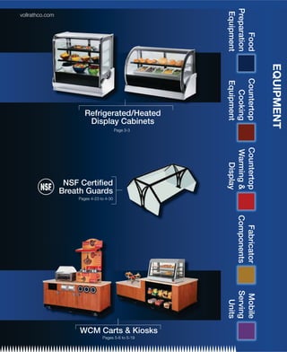 Preparation
                                                      Equipment
vollrathco.com




                                                           Food


                                                                       EQUIPMENT
                                                     Countertop
                                                     Equipment
                                                       Cooking
                        Refrigerated/Heated
                         Display Cabinets
                                          Page 3-3




                                                     Countertop
                                                     Warming &
                                                        Display
                  NSF Certiﬁed
                 Breath Guards
                     Pages 4-23 to 4-30




                                                        Components
                                                          Fabricator
                                                     Serving
                                                      Mobile
                                                       Units




                      WCM Carts & Kiosks
                                 Pages 5-6 to 5-19
 