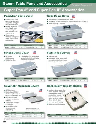 Steam Table Pans and Accessories                                                                                                                            The Vollrath Company, LLC

 Super Pan 3® and Super Pan II® Accessories
 PanaMax™ Dome Cover                                                                           Solid Dome Cover
 Q   Patented low proﬁle                                                                       Q   Satin-ﬁnished 300 series stainless steel
     design complements                                                                        Q   Black Kool-Touch® Handle stays comfortable to 220˚F (104.4˚C)
     any chafer, serving line                                                                  Q   Dome is 21⁄ 2 (6.3 cm) high
     or buffet application
 Q   Durable ergonomic
     nylon handle offers
     comfortable grip —
     heat resistant up to
     475˚F (246˚C)
 Q   Mirror-ﬁnished
     stainless, looks great
     and is easy to clean
     and maintain

                                                                                               ITEM        DESCRIPTION                        DIMENSIONS: IN (CM)               CASE LOT

  ITEM         DESCRIPTION                  DIMENSIONS: IN (CM)                     CASE LOT   77200       Full-size          21 x   127⁄ 8   x   33⁄ 4   (53.3 x 32.7 x 9.5)      1
  49339        Full-size         21 x 13 x 41⁄ 2 (53.3 x 33 x 11.4)                      1     77500       Half-size          127⁄ 8 x 105⁄ 8 x 33⁄ 4 (32.7 x 27 x 9.5)            1



 Hinged Dome Cover                                                                             Flat Hinged Covers
 Q   300 series                   Q    Convenient hinge allows easy                            Q   Stainless steel
     stainless steel                   access to food without having                           Q   Convenient hinge allows easy
 Q   Welded handles                    to remove entire cover                                      access to food without having
                                                                                                   to remove entire cover




  ITEM         DESCRIPTION                  DIMENSIONS: IN (CM)                     CASE LOT   ITEM       DESCRIPTION                     DIMENSIONS: IN (CM)                   CASE LOT

  77400        Full-size       21 x 127⁄ 8 x 21⁄ 2 (53.3 x 32.7 x 6.4)                   1     77430      Full-size      2015⁄ 16 x 127⁄ 8 x 1⁄ 2 (53.2 x 32.7 x 1.3)              3



 Cover-All™ Aluminum Covers                                                                    Kool-Touch® Clip-On Handle
 Q   3004 aluminum                                                                             Q   Insulated black handle clips
                                                68020                                              on the recessed handle on
 Q   Use in place of foil or
     plastic wrap to eliminate                                                                     stainless steel stock pot
     ongoing disposable costs                                                                      covers, inset covers,
 Q   Handle on one end                                                                             bain marie covers and
     makes removal easier                                                                          steam table pan covers
     and safer                                                                                     (down to sixth-size)
                                                                                               Q   Sure and comfortable grip
 Q   Two half-size covers ﬁt                                                  68010
                                                                                               Q   Easily removed for cleaning
     full-size pan
 Q   Recessed for more
     secure stacking                            Note: Not recommended as an
     and nesting                                alternative to stainless steel covers.


  ITEM          DESCRIPTION                    DIMENSIONS: IN (CM)                  CASE LOT

  68020         Full-size                203⁄ 4 x 123⁄ 4 (52.7 x 32.4)                   6     ITEM             DESCRIPTION                         DIMENSIONS: IN (CM)         CASE LOT

  68010{        Half-size                103⁄ 8 x 123⁄ 4 (26.4 x 32.4)                   6     52970         Clip-on handle              2 x 7⁄ 8 x 15⁄ 8 (5 x 2.2 x 4.1)         12
 { Two per full size pan recommended

6-17
 