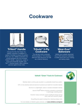 Cookware




    TriVent® Handle                                 Tribute® 3-Ply                                Wear-Ever®
    Choose the Grip that Grabs You.                   Cookware                                    Bakeware
   Vollrath cookware is available in a
                                                 The ultimate chef’s cookware.                Vollrath has a greatly expanded
variety of handles to ensure the perfect
                                                All the beneﬁts of 18-8 stainless            line of 3004 aluminum bakewear
ﬁt for your use. Vollrath Cookware now
                                                steel and 3004 aluminum as well             to better serve all of your cooking
 comes equipped with the innovative
                                                      as a Lifetime Warranty.                        and baking needs.
TriVent® Handle – ergonomic, cooler to
  touch and extremely durable. Ever-
Tite™ Riveting System offers a lifetime
      warranty against loose rivets.




                                                      Vollrath “Green” Facts for Cookware:


                              Stainless steel is continuously recycled in a sustainable closed loop system.

                      50% of new stainless steel and aluminum products are made from recycled material.

                                           Aluminum is a lightweight, easier to recreate renewable material.

                                                  Jacob’s Pride® lifetime warranty cookware is guaranteed
                                                                             to last longer, reducing waste.

                                              Induction-ready cookware unlocks signiﬁcant energy savings
                                                                       when used with induction ranges.

                                               Snug ﬁtting lids speed cooking time, reducing energy costs.

                           For more details on Vollrath’s green products, visit www.vollrathco.com/green
                                                                                                                                  7-2
 