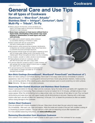 vollrathco.com
                                                                                                 Cookware
General Care and Use Tips
for all types of Cookware
Aluminum — Wear-Ever®, Arkadia™
Stainless Steel — Intrigue®, Centurion®, Optio™
Multi-Ply — Tribute®, Tri-Ply
Q   Before using for the ﬁrst time, remove all labels and
    wash in hot soapy water to remove any manufacturing
    lubricants on new cookware.
Q   Never leave cookware on heat source without food or
    liquid inside. Overheating in this manner may cause
    warping or delamination of metal layers and could
    void warranty.
Q   For safety and to prevent warping, allow cookware
    to cool before cleaning or immersion in water.
Q   Direct contact with salt can cause pitting.
    Add salt to boiling water to dissolve it.
Q   Salt solutions, acidic products like tomatoes, disinfectants,
    or bleaches can corrode cookware. Never store these items
    in cookware and avoid prolonged exposure.
Q   All cookware will last longer and look better if washed by hand
    with hot soapy water. Always scrub in the direction of the
    material grain. Rinse thoroughly and allow to air dry completely.
Q   Use of plastic, wooden or rubber utensils is recommended.
Q   If label adhesive remains on cookware, wipe off
    with WD-40 and clean with warm soapy water.
Q   To remove white ﬁlm caused by starch or water minerals, rub
    with sponge that has been dipped in lemon juice or vinegar,
    then wash with hot, soapy water.
Q   To remove food burnt to the bottom of cookware, boil
    a mild solution of vinegar and water for 10 minutes to
    dislodge food particles.

Non-Stick Coatings (CeramiGuard®, WearGuard®, PowerCoat2™ and Steelcoat x3™)
Allow non-stick coating to cool before cleaning. Hand wash in hot soapy water and dry immediately to preserve
appearance. Use a non-woven scouring pad to remove burnt food. Avoid using abrasive cleaners, metal scouring
pads, and strong solvents. When stacking pans, place liners between pans to avoid scratching non-stick surfaces.
Note: Warranty - 90 days on all non-stick cookware.

Seasoning Non-Coated Aluminum and Stainless Steel Cookware
Season cookware before its ﬁrst use. Clean and dry cookware. Spray the inside of the pan lightly with vegetable oil or
use a small amount of shortening. Place cookware on burner at medium for 5-10 minutes, until light smoke or heat
waves appear. When the oil/shortening turns a deep amber color, turn the burner off and allow to cool. Pour out liquid
oil/shortening and wipe down pan with paper towels until all oil/shortening is removed. Cleaning with a mild soapy
solution after each use will not affect the “seasoning” of the pan. O.K. to repeat this procedure as often as needed
without doing damage to the cookware.

Carbon Steel Cookware
Pans are shipped with mineral oil applied to the pan. Wipe down oil and clean the pan using hot soapy water.
Dry immediately. After each use, clean and season. Wipe the inside and outside of the pan with unsalted cooking oil
or shortening to prevent oxidation. The pan will turn a dark color as seasoning occurs after repeated use.
For more detailed seasoning instructions, visit www.vollrathco.com

Removing Discoloration from Aluminum Cookware
Boil a solution of two tablespoons of cream of tartar to each quart of water in the cookware for ten minutes.

                                                                                                                         7-4
 
