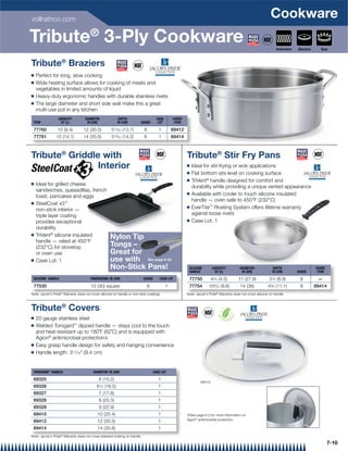 vollrathco.com
                                                                                                                                                               Cookware
Tribute® 3-Ply Cookware                                                                                                                                            Induction   Electric     Gas



Tribute® Braziers
Q   Perfect for long, slow cooking
Q   Wide heating surface allows for cooking of meats and
    vegetables in limited amounts of liquid
Q   Heavy-duty ergonomic handles with durable stainless rivets
Q   The large diameter and short side wall make this a great
    multi-use pot in any kitchen
                 CAPACITY          DIAMETER               DEPTH                       CASE       COVER
 ITEM             QT (L)            IN (CM)              IN (CM)           GAUGE       LOT        ITEM

 77760           10 (9.4)         12 (30.5)          513⁄32 (13.7)          8          1         69412
 77761          15 (14.1)         14 (35.6)          519⁄32 (14.2)          8          1         69414



Tribute® Griddle with                                                                                    Tribute® Stir Fry Pans
                Interior                                                                                 Q   Ideal for stir-frying or wok applications
                                                                                                         Q   Flat bottom sits level on cooking surface
                                                                                                         Q   TriVent® handle designed for comfort and
Q   Ideal for grilled cheese                                                                                 durability while providing a unique vented appearance
    sandwiches, quesadillas, french
                                                                                                         Q   Available with cooler to touch silicone insulated
    toast, pancakes and eggs
                                                                                                             handle — oven safe to 450°F (232°C)
Q   SteelCoat x3™
    non-stick interior —
                                                                                                         Q   EverTite™ Riveting System offers lifetime warranty
    triple layer coating                                                                                     against loose rivets
    provides exceptional                                                                                 Q   Case Lot: 1
    durability
Q   TriVent® silicone insulated                     Nylon Tip
    handle — rated at 450°F
    (232°C) for stovetop                            Tongs –
    or oven use                                     Great for
Q   Case Lot: 1                                     use with See page 8-22
                                                    Non-Stick Pans!                                       SILICONE       CAPACITY          DIAMETER              DEPTH                    COVER
                                                                                                          HANDLE          QT (L)            IN (CM)             IN (CM)        GAUGE       ITEM

 SILICONE HANDLE                       DIMENSIONS: IN (CM)                  GAUGE       CASE LOT          77750          43⁄4 (4.5)       11 (27.9)           31⁄2 (8.9)        8          —
 77530                                 12 (30) square                           8            1            77754        103⁄32 (9.6)        14 (36)           43⁄8 (11.1)        8         69414
Note: Jacob's Pride® Warranty does not cover silicone on handle or non-stick coatings                    Note: Jacob's Pride® Warranty does not cover silicone on handle



Tribute® Covers
Q   20 gauge stainless steel
Q   Welded Torogard™ dipped handle — stays cool to the touch
    and heat resistant up to 180˚F (82˚C) and is equipped with
    Agion® antimicrobial protection{
Q   Easy grasp handle design for safety and hanging convenience
Q   Handle length: 311⁄16 (9.4 cm)


 TOROGARD™ HANDLE                        DIAMETER: IN (CM)                          CASE LOT

 69325                                      6 (15.2)                                   1
                                                                                                                 69410
 69326                                     61⁄2 (16.5)                                 1
 69327                                      7 (17.8)                                   1
 69328                                      8 (20.3)                                   1
 69329                                      9 (22.9)                                   1
 69410                                     10 (25.4)                                   1                 {See page 8-3 for more information on
 69412                                     12 (30.5)                                   1                 Agion® antimicrobial protection.

 69414                                     14 (35.6)                                   1
Note: Jacob's Pride® Warranty does not cover plastisol coating on handle

                                                                                                                                                                                                  7-10
 