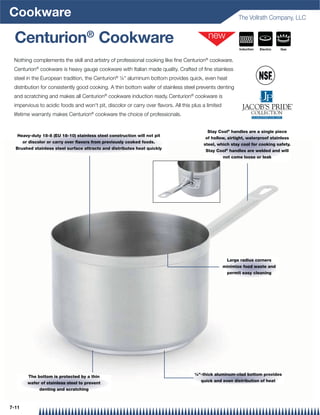 Cookware                                                                                                   The Vollrath Company, LLC


  Centurion® Cookware                                                                                      Induction   Electric   Gas


 Nothing complements the skill and artistry of professional cooking like ﬁne Centurion® cookware.
 Centurion® cookware is heavy gauge cookware with Italian made quality. Crafted of ﬁne stainless
 steel in the European tradition, the Centurion® ¼ aluminum bottom provides quick, even heat
 distribution for consistently good cooking. A thin bottom wafer of stainless steel prevents denting
 and scratching and makes all Centurion® cookware induction ready. Centurion® cookware is
 impervious to acidic foods and won't pit, discolor or carry over ﬂavors. All this plus a limited
 lifetime warranty makes Centurion® cookware the choice of professionals.


                                                                                          Stay Cool® handles are a single piece
   Heavy-duty 18-8 (EU 18-10) stainless steel construction will not pit
                                                                                         of hollow, airtight, waterproof stainless
     or discolor or carry over ﬂavors from previously cooked foods.
                                                                                        steel, which stay cool for cooking safety.
  Brushed stainless steel surface attracts and distributes heat quickly
                                                                                         Stay Cool® handles are welded and will
                                                                                                    not come loose or leak




                                                                                                     Large radius corners
                                                                                                    minimize food waste and
                                                                                                     permit easy cleaning




                                                                                    ¼-thick aluminum-clad bottom provides
       The bottom is protected by a thin
                                                                                      quick and even distribution of heat
       wafer of stainless steel to prevent
            denting and scratching



7-11
 