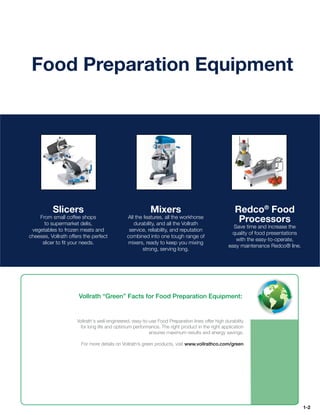 Food Preparation Equipment




          Slicers                                          Mixers                                    Redco® Food
    From small coffee shops                    All the features, all the workhorse
      to supermarket delis,                       durability, and all the Vollrath
                                                                                                      Processors
                                                                                                    Save time and increase the
 vegetables to frozen meats and                 service, reliability, and reputation
                                                                                                   quality of food presentations
cheeses, Vollrath offers the perfect           combined into one tough range of
                                                                                                     with the easy-to-operate,
     slicer to ﬁt your needs.                  mixers, ready to keep you mixing
                                                                                                  easy maintenance Redco® line.
                                                      strong, serving long.




                      Vollrath “Green” Facts for Food Preparation Equipment:


                      Vollrath's well-engineered, easy-to-use Food Preparation lines offer high durability
                       for long life and optimum performance. The right product in the right application
                                                          ensures maximum results and energy savings.

                        For more details on Vollrath’s green products, visit www.vollrathco.com/green




                                                                                                                                   1-2
 