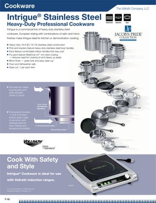 Cookware                                                                                                       The Vollrath Company, LLC


 Intrigue® Stainless Steel                                                                         Induction   Electric   Gas
 Heavy-Duty Professional Cookware
 Intrigue is a commercial line of heavy-duty stainless steel
 cookware. European styling with combinations of satin and mirror
 ﬁnishes make Intrigue ideal for kitchen or demonstration cooking.

 Q   Heavy-duty 18-8 (EU 18-10) stainless steel construction
 Q   Pots and braziers feature heavy-duty stainless steel loop handles
 Q   Pans feature comfortable hollow handles that stay cool
 Q   Fry pans feature SteelCoat x3™ non-stick coating
     — reduces need for cooking oil and cleans up easily
 Q   Mirror-ﬁnish — great look and easy clean-up
 Q   Oven and dishwasher safe
 Q   Case Lot: 1 per each item




 Q   Rounded lip makes
     pouring easy and
     adds strength
     where it counts


                                                   1.2 or 1.5 mm
                                                   18-8 Stainless
                                                   Steel Body

 Q   Permanently bonded,
     1⁄4 (6.6 mm) thick

     bottom layer made
     of aluminum and
     stainless steel for
     even heating and                         ⁄  (6 mm) Aluminum Disk
                                              14


     exceptional durability                                         0.6 mm Ferrous Disk




 Cook With Safety
 and Style
 Intrigue® Cookware is ideal for use

 with Vollrath induction ranges.
                                                                                          59500P

 For more information on Vollrath induction
 ranges see Pages 2-3 through 2-10.




7-15
 