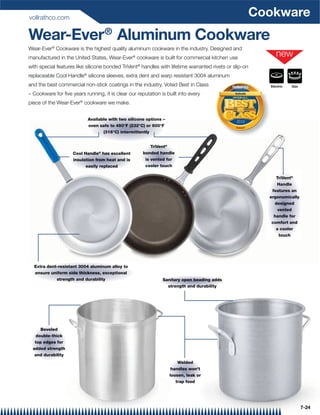 vollrathco.com
                                                                                                                     Cookware
Wear-Ever® Aluminum Cookware
Wear-Ever® Cookware is the highest quality aluminum cookware in the industry. Designed and
manufactured in the United States, Wear-Ever® cookware is built for commercial kitchen use
with special features like silicone bonded TriVent® handles with lifetime warranted rivets or slip-on
replaceable Cool Handle® silicone sleeves, extra dent and warp resistant 3004 aluminum
and the best commercial non-stick coatings in the industry. Voted Best in Class              Foodservice               Electric   Gas
                                                                                              equipment  supplies


– Cookware for ﬁve years running, it is clear our reputation is built into every               Vollrath


piece of the Wear-Ever® cookware we make.


                           Available with two silicone options –
                                                                                                2010
                           oven safe to 450°F (232°C) or 600°F                                 Cook ware

                                  (316°C) intermittently


                                                        TriVent®
                                ®
                    Cool Handle has excellent        bonded handle
                    insulation from heat and is       is vented for
                          easily replaced             cooler touch

                                                                                                                          TriVent®
                                                                                                                          Handle
                                                                                                                        features an
                                                                                                                       ergonomically
                                                                                                                         designed
                                                                                                                           vented
                                                                                                                         handle for
                                                                                                                        comfort and
                                                                                                                          a cooler
                                                                                                                            touch




  Extra dent-resistant 3004 aluminum alloy to
  ensure uniform side thickness, exceptional
            strength and durability                           Sanitary open beading adds
                                                                strength and durability




      Beveled
   double-thick
   top edges for
  added strength
   and durability
                                                                       Welded
                                                                    handles won't
                                                                   loosen, leak or
                                                                      trap food




                                                                                                                                        7-24
 