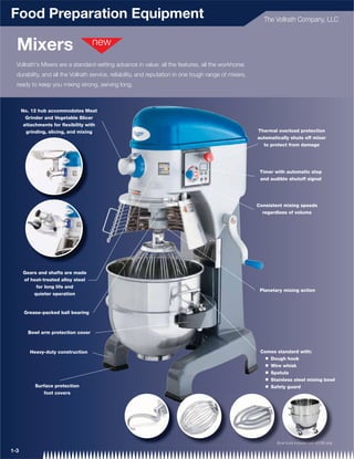 Food Preparation Equipment                                                                                The Vollrath Company, LLC



  Mixers
  Vollrath's Mixers are a standard-setting advance in value: all the features, all the workhorse
  durability, and all the Vollrath service, reliability, and reputation in one tough range of mixers,
  ready to keep you mixing strong, serving long.



      No. 12 hub accommodates Meat
        Grinder and Vegetable Slicer
       attachments for ﬂexibility with
        grinding, slicing, and mixing                                                                   Thermal overload protection
                                                                                                        automatically shuts off mixer
                                                                                                          to protect from damage




                                                                                                         Timer with automatic stop
                                                                                                         and audible shutoff signal




                                                                                                        Consistent mixing speeds
                                                                                                          regardless of volume




      Gears and shafts are made
      of heat-treated alloy steel
           for long life and
                                                                                                         Planetary mixing action
          quieter operation


       Grease-packed ball bearing



        Bowl arm protection cover



         Heavy-duty construction                                                                         Comes standard with:
                                                                                                           Q   Dough hook
                                                                                                           Q   Wire whisk
                                                                                                           Q   Spatula
                                                                                                           Q   Stainless steel mixing bowl
           Surface protection                                                                              Q   Safety guard
              foot covers




                                                                                                                 Bow
                                                                                                                 Bowll truck included with 40760 only
                                                                                                                   w         included iith 40 60
                                                                                                                               clud d th 40
                                                                                                                                luded
                                                                                                                                lu         407

1-3
 