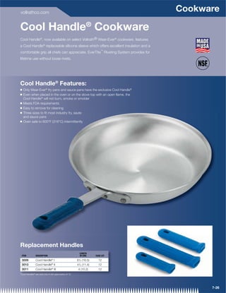 vollrathco.com
                                                                                     Cookware

Cool Handle® Cookware
Cool Handle®, now available on select Vollrath® Wear-Ever® cookware, features
a Cool Handle® replaceable silicone sleeve which offers excellent insulation and a
                                                                           ™
comfortable grip all chefs can appreciate. EverTite Riveting System provides for
lifetime use without loose rivets.




Cool Handle® Features:
Q   Only Wear-Ever® fry pans and sauce pans have the exclusive Cool Handle®
Q   Even when placed in the oven or on the stove top with an open ﬂame, the
    Cool Handle® will not burn, smoke or smolder
Q   Meets FDA requirements
Q   Easy to remove for cleaning
Q   Three sizes to ﬁt most industry fry, saute
         auce
    and sauce pans
Q   Oven safe to 600°F (316°C) intermittently




Replacement Handles
                                                           LENGTH
 ITEM           DESCRIPTION                                IN (CM)     CASE LOT

 3009           Cool Handle® I                           61/2 (16.5)     12
 3010           Cool Handle® II                          41/2 (11.4)     12
 3011           Cool Handle® III                          4 (10.2)       12
*Cool Handles® are sold only in full case packs of 12.




                                                                                           7-26
 