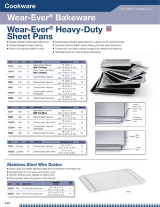 Cookware                                                                                                                   The Vollrath Company, LLC


 Wear-Ever® Bakeware
 Wear-Ever® Heavy-Duty
 Sheet Pans
 Q   Impact-resistant 3000 series aluminum                Q   Closed bead includes galvanized non-rusting rod for reinforcements
 Q   Tapered design for easy stacking                     Q   Concave bottoms ﬂatten during heating for even heat distribution
 Q   Sized to ﬁt standard baker's racks                   Q   Coated with non-stick coating for easy food release and cleaning
                                                          Q   Perforated pans for oven broiling and baking



  ITEM        SIZE       GAUGE     DESCRIPTION                       DIMENSIONS IN (CM)   CASE LOT
                                   Open bead, Natural               18 x 26 x 1
  5315        Full        12                                                                 6
                                   NSF Certified                (45.1 x 65.4 x 2.54)
                                   Open bead, Non-Stick             18 x 26 x 1
  S5315       Full        12                                                                 6
                                   NSF Certified                (45.1 x 65.4 x 2.54)
                                                                    18 x 26 x 1
  N5300       Full        14       Closed bead, Natural                                     12
                                                                (45.1 x 65.4 x 2.54)
                                                                    18 x 26 x 1
  9001        Full        16       Closed bead, Natural                                     12
                                                                (45.1 x 65.4 x 2.54)
                                                                    18 x 26 x 1
  9002        Full        18       Closed bead, Natural                                     12
                                                                (45.1 x 65.4 x 2.54)
                                   Closed bead, Natural             18 x 26 x 1
  9002P       Full        18                                                                12
                                   Perforated                   (45.1 x 65.4 x 2.54)
                                                                    18 x 26 x 1
  9003        Full        19       Closed bead, Economy                                     12
                                                                (45.1 x 65.4 x 2.54)

                                                                                                                                           Vollrath’s
                                                                                                                                           Wear-Ever®
  ITEM        SIZE       GAUGE     DESCRIPTION                       DIMENSIONS IN (CM)   CASE LOT
                                                                                                                                           smooth edge
                                   Open bead, Natural               18 x 13 x 1                                                            corner
  5314        Half        13                                                                12
                                   NSF Certified                (45.1 x 32.7 x 2.54)
                                                                    18 x 13 x 1
  5303        Half        18       Closed bead, Natural                                     12                                             Competitor’s
                                                                (45.1 x 32.7 x 2.54)
                                                                                                                                           crimped edge
                                                                    18 x 13 x 1                                                            corner
  S5303       Half        18       Closed bead, Non-Stick                                    6
                                                                (45.1 x 32.7 x 2.54)
                                   Closed bead, Natural             18 x 13 x 1
  5303P       Half        18                                                                12
                                   Perforated                   (45.1 x 32.7 x 2.54)
                                                                    18 x 13 x 1
  9303        Half        19       Closed bead, Economy                                     12
                                                                (45.1 x 32.7 x 2.54)                                                          Open
                                                                                                                                              bead


  ITEM        SIZE       GAUGE     DESCRIPTION                       DIMENSIONS IN (CM)   CASE LOT

                                                                    91⁄2 x 13 x 1
  5220     Quarter        16       Closed bead, Natural                                     12
                                                                 (24.1 x 33 x 2.54)                                                           Closed
                                                                                                                                              bead
                                                                    91⁄2 x 13 x 1
  S5220 Quarter           16       Closed bead, Non-Stick                                   12
                                                                 (24.1 x 33 x 2.54)




 Stainless Steel Wire Grates
 Q   Heavy-duty 300 series stainless steel wire construction minimizes rust
 Q   Ample ﬁnger room for easy removal from pan
 Q   Use for cooling, icing, display, or drying rack
 Q   Only stainless steel wire grates in the industry
                                                        DIMENSIONS              CASE
  ITEM      SIZE     DESCRIPTION                          IN (CM)                LOT

                                                   24 x 161⁄ 2 x 7⁄ 8
  20038    Full      For full-size sheet pan                                     6
                                                  (61 x 41.9 x 2.2)
                                                                                                                                   20038
                                                  161⁄ 2 x 113⁄ 4 x 7⁄ 8
  20248    Half      For half-size sheet pan                                     6
                                                 (41.9 x 29.8 x 2.2)


7-41
 