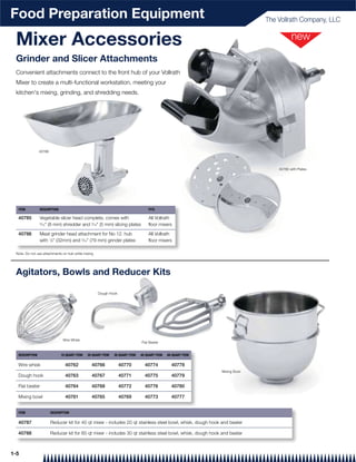Food Preparation Equipment                                                                                                  The Vollrath Company, LLC


 Mixer Accessories
 Grinder and Slicer Attachments
 Convenient attachments connect to the front hub of your Vollrath
 Mixer to create a multi-functional workstation, meeting your
 kitchen's mixing, grinding, and shredding needs.




                40786



                                                                                                                                40785 with Plates




  ITEM          DESCRIPTION                                                       FITS

  40785         Vegetable slicer head complete, comes with                        All Vollrath
                5
                 ⁄16" (8 mm) shredder and 3⁄16" (5 mm) slicing plates             floor mixers

  40786         Meat grinder head attachment for No 12. hub                       All Vollrath
                with 1⁄8" (32mm) and 5⁄16" (79 mm) grinder plates                 floor mixers

 Note: Do not use attachments on hub while mixing




 Agitators, Bowls and Reducer Kits

                                                    Dough Hook




                               Wire Whisk
                                                                              Flat Beater


  DESCRIPTION                 10 QUART ITEM   20 QUART ITEM   30 QUART ITEM   40 QUART ITEM   60 QUART ITEM

  Wire whisk                    40762           40766            40770          40774           40778
                                                                                                              Mixing Bowl
  Dough hook                    40763           40767            40771          40775           40779

  Flat beater                   40764           40768            40772          40776           40780

  Mixing bowl                   40761           40765            40769          40773           40777


  ITEM                  DESCRIPTION

  40787                 Reducer kit for 40 qt mixer - includes 20 qt stainless steel bowl, whisk, dough hook and beater

  40788                 Reducer kit for 60 qt mixer - includes 30 qt stainless steel bowl, whisk, dough hook and beater



1-5
 