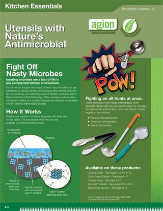 Kitchen Essentials                                                                                               The Vollrath Company, LLC




Utensils with
Nature’s
Antimicrobial

Fight Off
Nasty Microbes
Invading microbes are a fact of life in
any commercial kitchen environment.
It’s not hard to imagine how many of these nasty microbes can get
transferred to serving utensils. And because dirty utensils and food
do not get along, you need the power of Vollrath’s exclusive Agion®
Silver Ion Antimicrobial Technology. While untreated surfaces allow
microbes to collect and multiply, microbes are attacked by the silver
                                                                        Fighting on all fronts at once.
ions in Vollrath’s antimicrobial utensils!                              Unlike chemical or man-made antimicrobials which
                                                                        generally interact with only one specific site on a microbe,
                                                                        the silver-based antimicrobial compound attacks multiple
How It Works                                                            targets on the microbe:
Positive ions present in moisture exchange with silver ions               Q   Prevents cell reproduction
on the zeolite. The exchanged silver ions are now
                                                                          Q   Obstructs cell respiration
available to control microbial growth.
                                                                          Q   Starves the bacteria
  Surface film
  of moisture
                                      Bacteria




                                                                        Available on these products:
                                                                          Coated Ladles - See pages 8-13 to 8-16
                                                                          Color-Coded Dishers - See page 8-17
   Waves of                                                               Coated Tongs - See page 8-21
antimicrobial                                                             Spoodle® Utensils - See pages 8-8 to 8-9
  silver ions     Handle material                                         Heavy-Duty Spoons - See page 8-19
    attacking     with embedded
                                         Agion® zeolite
                  Agion® zeolites
                                      releasing silver ions
                                                                          Agion® is registered with the EPA, FDA, USDA, NSF,
                                                                          European FSA, and the European BPD



8-3
 