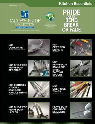vollrathco.com
                                                                                            Kitchen Essentials



                                                                    Jacob's Pride®
                                                                  Lifetime Warranty
                                                               utensils are guaranteed
                                                                     to last longer,
                                                                   reducing waste.

      All Jacob's Pride® products offer a Lifetime Warranty!




NSF                                                                           NSF
COOKWARE                                                                      CERTIFIED
- see pages 7-7 to 7-17 and 7-31 to 7-32
                                                                              DISHERS
                                                                              - see page 8-17




                                                                              NSF
NSF ONE-PIECE                                                                 HEAVY-DUTY
HEAVY-DUTY                                                                    STAINLESS
SPOODLE®                                                                      STEEL
- see pages 8-8 and 8-9
                                                                              BASTING
                                                                              SPOONS
                                                                              - see pages 8-19 and 8-20




NSF CERTIFIED
                                                                              NSF
NYLON 
                                                                              ONE-PIECE
STAINLESS
                                                                              TONGS
HANDLE WHIPS                                                                  - see pages 8-21 and 8-22
- see pages 8-11 and 8-12




NSF ONE-PIECE                                                                 HEAVY-DUTY
HEAVY-DUTY                                                                    ONE-PIECE
LADLES                                                                        SKIMMERS
- see pages 8-13 through 8-15                                                 - see page 8-25




                                                                                                            8-4
 