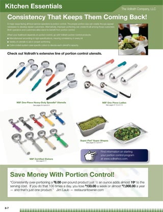 Kitchen Essentials                                                                                                                   The Vollrath Company, LLC

 Consistency That Keeps Them Coming Back!
 A major issue facing all food service operators is portion control. The proper portion size can create the eye appeal
 necessary to develop repeat customers. Alternatively, improper portioning can create ill will among those customers.
 Both operators and customers alike stand to beneﬁt from portion control.

 When your livelihood depends on portion control, go with Vollrath portion control products.
 Q    Manufactured according to rigid speciﬁcations, insuring consistency in every lot
 Q    Variety of utensils to aid in proper portioning
 Q    Color-coded system uses speciﬁc colors to denote each utensil's capacity


 Check out Vollrath's extensive line of portion control utensils.




              NSF One-Piece Heavy-Duty Spoodle® Utensils                                                     NSF One Piece Ladles
                                 See pages 8-8 and 8-9                                                           See pages 8-13 to 8-15




                                                                                   Super Pan® Super Shapes
                                                                                         See pages 6-3 and 6-4




                                                                                                           Find information on starting
                                                                                                           your portion control program
                             NSF Certiﬁed Dishers                                                          at www.vollrathco.com.
                                    See page 8-17




      Save Money With Portion Control!
      “Consistently over-portioning a $6.00-per-pound product just 1⁄2 an ounce adds almost 19¢ to the
      serving cost. If you do that 100 times a day, you lose $133.00 a week or almost $7,000.00 a year
      — and that’s just one product.” Jim Laub — restaurantowner.com




8-7
 