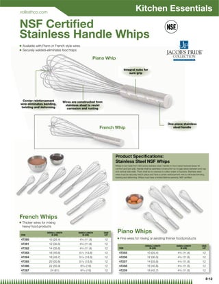 vollrathco.com
                                                                                               Kitchen Essentials
NSF Certiﬁed
Stainless Handle Whips
Q   Available with Piano or French style wires
Q   Securely welded–eliminates food traps

                                                               Piano Whip

                                                                                    Integral nubs for
                                                                                        sure grip




 Center reinforcement                 Wires are constructed from
wire eliminates bending,               stainless steel to resist
twisting and deforming                   corrosion and rusting




                                                                                                                                  One-piece stainless
                                                                  French Whip                                                        steel handle




                                                                          Product Speciﬁcations:
                                                                          Stainless Steel NSF Whips
                                                                          Whips to be made from 300 series stainless steel. Handle to have raised textured areas for
                                                                          comfort and sure grip. Handle shall be seamless construction so no gap exists between end-cap
                                                                          and vertical side walls. There shall be no crevices to collect water or bacteria. Stainless steel
                                                                          wires must be securely held in place and have a center reinforcement wire to eliminate bending,
                                                                          twisting and deforming. Whips must have a limited lifetime warranty. NSF certiﬁed.




French Whips
Q   Thicker wires for mixing
    heavy food products

ITEM
                     OVERALL LENGTH
                         IN (CM)
                                                HANDLE LENGTH
                                                   IN (CM)
                                                                   CASE
                                                                    LOT
                                                                            Piano Whips
                                                                            Q   Fine wires for mixing or aerating thinner food products
47280                  10 (25.4)                 45⁄8 (11.8)        12
47281                  12 (30.5)                 45⁄8 (11.8)        12
                                                                                                         OVERALL LENGTH                    HANDLE LENGTH              CASE
47282                  14 (35.6)                 45⁄8 (11.8)        12       ITEM                            IN (CM)                          IN (CM)                  LOT

47283                  16 (40.6)                57⁄16 (13.8)        12       47255                         10 (25.4)                        45⁄8 (11.8)                12
47284                  18 (45.7)                57⁄16 (13.8)        12       47256                         12 (30.5)                        45⁄8 (11.8)                12
47285                  20 (50.8)                57⁄16 (13.8)        12       47257                         14 (35.6)                        45⁄8 (11.8)                12
47286                  22 (55.9)                 65⁄16 (16)         12       47258                         16 (40.6)                        45⁄8 (11.8)                12
47287                   24 (61)                  65⁄16 (16)         12       47259                         18 (45.7)                        45⁄8 (11.8)                12

                                                                                                                                                                          8-12
 