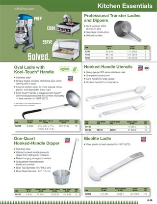 vollrathco.com
                                                                                                         Kitchen Essentials
                                                                                         Professional Transfer Ladles
                             PREP                                                        and Dippers
                                                                                         Q   Dent-resistant 3004
                                               COOK                                          aluminum alloy
                                                                                         Q   Seamless construction
                                                                                         Q   Welded handles


                                         SERVE
                                             E
                                                                                                                      CAPACITY                      LENGTH         CASE
                                                                                         ITEM                          OZ (L)                       IN (CM)         LOT

                                                                                         5330                         30 (0.9)                   111⁄2 (29.2)       3


                   Solved.                                                               4752
                                                                                         5332
                                                                                                                      64 (1.9)
                                                                                                                      64 (1.9)
                                                                                                                                                 12 3⁄4 (32.4)
                                                                                                                                                 135⁄8 (34.3)
                                                                                                                                                                    3
                                                                                                                                                                    3



Oval Ladle with                                                                          Hooked-Handle Utensils
Kool-Touch® Handle                                                                       Q   Heavy-gauge 300 series stainless steel
                                                                                         Q   One-piece construction
Q    Stainless steel                                                                     Q   Long handle for large vessel
Q    Unique shape provides directional pour when                                         Q   Hooked-handle for convenience
     serving chili or soup
Q    8 ounce portion-sized for most popular china,
     plastic, and disposable soup cups
Q    Kool-Touch® handle is equipped with Agion®
     antimicrobial protection{ for comfort and safety
     — heat resistant to 180˚F (82˚C)

{ See page 8-3 for more information on
Agion® antimicrobial protection




                  CAPACITY         BOWL SIZE: L X W X H         HANDLE LENGTH     CASE
    ITEM           OZ (ML)               IN (CM)                   IN (CM)         LOT   FORK           SOLID SPOON       SLOTTED SPOON          HANDLE LENGTH     CASE
                                                                                         ITEM           ITEM              ITEM                      IN (CM)         LOT
    56728        8 (236)         411⁄16 x 31⁄4 x 113⁄16         121⁄2 (31.8)      12     60180          —                 —                       15 (38.1)        12
                                 (11.9 x 8.3 x 4.6)
                                                                                         60190          60170             60175                   21 (53.3)        12



One-Quart                                                                                Bicolite Ladle
Hooked-Handle Dipper                                                                     Q   Clear plastic is heat resistant to 180˚F (82˚C)
Q    Stainless steel
Q    Welded hooked-handle prevents
     dipper from sliding into container
Q    Makes hanging storage convenient
Q    Graduations marked clearly
     inside and outside
Q    Bowl Top Diameter: 63⁄8 (16.2 cm)
Q    Bowl Base Diameter: 43⁄4 (12 cm)




                CAPACITY      OVERALL LENGTH      HANDLE LENGTH     BOWL HEIGHT   CASE                       CAPACITY            BOWL DIAMETER          LENGTH     CASE
 ITEM            QT (L)           IN (CM)            IN (CM)          IN (CM)      LOT   ITEM                 OZ (ML)               IN (CM)             IN (CM)     LOT

 58700          1 (0.9)         15 (38.1)           12 (30.5)        31⁄2 (8.9)    6     52908               ⁄ (14.8)
                                                                                                            12                    15⁄8 (4.1)         61⁄2 (16.5)   72


                                                                                                                                                                          8-16
 