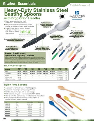 Kitchen Essentials                                                                                                                                  The Vollrath Company, LLC


 Heavy-Duty Stainless Steel
 Basting Spoons
 with Ergo Grip™ Handles
 Q   Heavy-gauge stainless steel shaft
     and bowls — resistant to corrosion                                                      High-temperature
 Q   One-piece construction is extremely durable                                           patented nylon handle
                                                                                            — heat resistant to
     and has no crevices to collect water or bacteria                                          450˚F (232˚C)
 Q   3-sided spoon has one straight edge for
     cutting to aid in serving
                                                                                                                                                     Unique bowl shape
     solid, sticky, or cheesy                                                                                                                        with contoured end
     food products                                                                                                                                  ﬁts corner of pans —
                                        Note: See page 8-3 for more information                                      Heavy-gauge                    reducing food waste
                                        on Agion® antimicrobial protection
                                                                                                                 stainless steel shaft             and maximizing serving
                                                                                                                and bowls — resistant                    efﬁciencies
  Ergonomic handle is comfortable                                                                                    to corrosion
     and reduces hand fatigue




        Textured surface                                                       Built-in stopper notch
      on handle prevents                                                        prevents spoon from
     slippage while in use                                                    sliding into food product


     Product Speciﬁcations:
     Spoons with Ergo Grip™ Handles
     Spoons to be constructed of 20-gauge type stainless steel with nylon ergonomic handle having a
     heat resistance to 450˚ F (232˚ C). Handles equipped with Agion® antimicrobial protection. Handle
     shall have textured surface and built-in stopper notch to prevent slippage. Construction shall be a
     one-piece design with no crevices to collect water or bacteria. Bowl design to be solid, perforated,
     slotted, and 3-sided. Spoons must have a limited lifetime warranty. NSF certiﬁed.



 HACCP Colored Spoons
                                      BLACK          WHITE             BLUE             RED            YELLOW     GREEN       LENGTH        CASE
  DESCRIPTION                          ITEM          ITEM              ITEM            ITEM             ITEM       ITEM       IN (CM)        LOT

  Solid                            64130          6414015          6414030         6414040          6414050     6414070    1313⁄16 (35.1)   12
  Perforated                       64132          6414215          6414230         6414240          6414250     6414270    1313⁄16 (35.1)   12
  Slotted                          64134              —                 —               —                   —      —       1313⁄16 (35.1)   12
  3-Sided Solid                    64136              —                 —               —                   —      —       135⁄16 (33.8)    12
  3-Sided Perforated               64138              —                 —               —                   —      —       135⁄16 (33.8)    12



 Nylon Prep Spoons
 Q Available in ﬁve colors for use in HACCP programs
 Q Available in three lengths to ﬁt a variety of needs
 Q Handles feature a hanging hole for easy storage

 Q High-temperature nylon — heat resistant to 400˚F (204˚C)

 Q Ideal for non-stick cookware and will not scratch or mar surfaces

 Q One-piece construction is extremely durable and has no
   crevices to collect water or bacteria
  ITEM                          COLOR                     LENGTH : IN (CM)             CASE LOT

  4689760                       Tan                          8 ⁄ (21.6)
                                                              12                          12
  4689815                       White                        12 (30.5)                    12
  4689830                       Blue                         12 (30.5)                    12
  4689840                       Red                          12 (30.5)                    12
  4689850                       Yellow                       12 (30.5)                    12
  4689860                       Tan                          12 (30.5)                    12
  4689960                       Tan                          15 (38.1)                    12

8-19
 