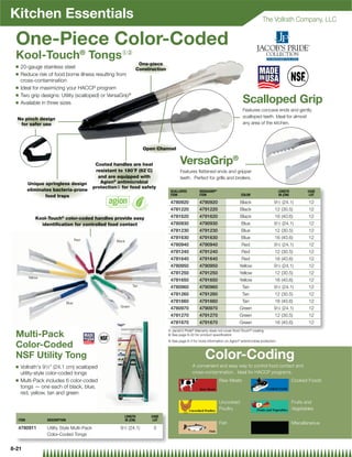 Kitchen Essentials                                                                                                                              The Vollrath Company, LLC


 One-Piece Color-Coded
 Kool-Touch® Tongs{|
                                                                       One-piece
 Q   20-gauge stainless steel                            Construction
 Q   Reduce risk of food borne illness resulting from
     cross-contamination
 Q   Ideal for maximizing your HACCP program
 Q   Two grip designs: Utility (scalloped) or VersaGrip®
 Q   Available in three sizes                                                                                                      Scalloped Grip
                                                                                                                                   Features concave ends and gently
                                                                                                                                   scalloped teeth. Ideal for almost
  No pinch design
   for safer use                                                                                                                   any area of the kitchen.




                                                                        Open Channel


                                              Coated handles are heat                     VersaGrip®
                                              resistant to 180˚F (82˚C)                   Features ﬂattened ends and gripper
                                               and are equipped with                      teeth. Perfect for grills and broilers.
         Unique springless design               Agion® antimicrobial
                                             protection} for food safety
         eliminates bacteria-prone                                                  SCALLOPED          VERSAGRIP®                                           LENGTH           CASE
                 food traps                                                         ITEM               ITEM                       COLOR                     IN (CM)           LOT

                                                                                    4780920            4790920                   Black                 91⁄2 (24.1)           12
                                                                                    4781220            4791220                   Black                  12 (30.5)            12
             Kool-Touch® color-coded handles provide easy                           4781620            4791620                   Black                  16 (40.6)            12
               identiﬁcation for controlled food contact                            4780930            4790930                    Blue                 91⁄2 (24.1)           12
                                                                                    4781230            4791230                    Blue                  12 (30.5)            12
                                       Red
                                                                                    4781630            4791630                    Blue                  16 (40.6)            12
                                                       Black
                                                                                    4780940            4790940                    Red                  91⁄2 (24.1)           12
                                                                                    4781240            4791240                    Red                   12 (30.5)            12
                                                                                    4781640            4791640                    Red                   16 (40.6)            12
                                                                                    4780950            4790950                   Yellow                91⁄2 (24.1)           12
                                                                                    4781250            4791250                   Yellow                 12 (30.5)            12
         Yellow
                                                                                    4781650            4791650                   Yellow                 16 (40.6)            12
                                                                 Tan                4780960            4790960                     Tan                 91⁄2 (24.1)           12
                                                                                    4781260            4791260                     Tan                  12 (30.5)            12
                                Blue                                                4781660            4791660                     Tan                  16 (40.6)            12
                                                         Green
                                                                                    4780970            4790970                   Green                 91⁄2 (24.1)           12
                                                                                    4781270            4791270                   Green                  12 (30.5)            12
                                                                                    4781670            4791670                   Green                  16 (40.6)            12
                                                                                   { Jacob’s Pride Warranty does not cover Kool-Touch coating
                                                                                                  ®                                      ®


 Multi-Pack                                                                        | See page 8-22 for product speciﬁcation
                                                                                   } See page 8-3 for more information on Agion® antimicrobial protection
 Color-Coded
 NSF Utility Tong                                                                                          Color-Coding
 Q   Vollrath's 91⁄2 (24.1 cm) scalloped                                                         A convenient and easy way to control food contact and
     utility-style color-coded tongs                                                              cross-contamination. Ideal for HACCP programs.
 Q   Multi-Pack includes 6 color-coded                                                                              Raw Meats                                         Cooked Foods
     tongs — one each of black, blue,
     red, yellow, tan and green
                                                                                                                    Uncooked                                          Fruits and
                                                                                                                    Poultry                                           Vegetables
                                                           LENGTH          CASE
  ITEM            DESCRIPTION                              IN (CM)          LOT
                                                                                                                    Fish                                              Miscellaneous
  4780911         Utility Style Multi-Pack               91⁄2 (24.1)        3
                  Color-Coded Tongs


8-21
 